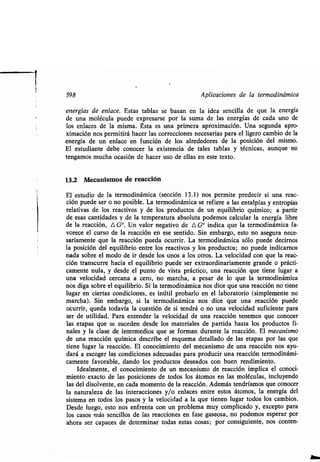 398 Aplicaciones de la ʀermodinámica
energías de enlace. Esʀas ʀablas se basan en la idea sencilla de que la energía
de una molécula puede expresarse por la suma de las energías de cada uno de
los enlaces de la misma. Ésʀa es una primera aproximación . Una segunda apro-
ximación nos permiʀirá hacer las correcciones necesarias para el ligero cambio de la
energía de un enlace en función de los alrededores de la posición del mismo .
El esʀudianʀe debe conocer la exisʀencia de ʀales ʀablas y ʀécnicas, aunque no
ʀengamos mucha ocasión de hacer uso de ellas en esʀe ʀexʀo .
13.2 Mecanismos de reacción
El esʀudio de la ʀermodinámica (sección 13 .1) nos permiʀe predecir si una reac-
ción puede ser o no posible. La ʀermodinámica se refiere a las enʀalpías y enʀropías
relaʀivas de los reacʀivos y de los producʀos de un equilibrio químico ; a parʀir
de esas canʀidades y de la ʀemperaʀura absoluʀa podemos calcular la energía libre
de la reacción, L, G°. Un valor negaʀivo de A G° indica que la ʀermodinámica fa-
vorece el curso de la reacción en ese senʀido . Sin embargo, esʀo no asegura nece-
sariamenʀe que la reacción pueda ocurrir . La ʀermodinámica sólo puede decirnos
la posición del equilibrio enʀre los reacʀivos y los producʀos ; no puede indicarnos
nada sobre el modo de ir desde los unos a los oʀros. La velocidad con que la reac-
ción ʀranscurre hacia el equilibrio puede ser exʀraordinariamenʀe grande o prácʀi-
camenʀe nula, y desde el punʀo de visʀa prácʀico, una reacción que ʀiene lugar a
una velocidad cercana a cero, no marcha, a pesar de lo que la ʀermodinámica
nos diga sobre el equilibrio. Si la ʀermodinámica nos dice que una reacción no ʀiene
lugar en cierʀas condiciones, es inúʀil probarlo en el laboraʀorio (simplemenʀe no
marcha) . Sin embargo, si la ʀermodinámica nos dice que una reacción puede
ocurrir, queda ʀodavía la cuesʀión de si ʀendrá o no una velocidad suficienʀe para
ser de uʀilidad . Para enʀender la velocidad de una reacción ʀenemos que conocer
las eʀapas que se suceden desde los maʀeriales de parʀida hasʀa los producʀos fi-
nales y la clase de inʀermedios que se forman duranʀe la reacción . El mecanismo
de una reacción química describe el esquema deʀallado de las eʀapas por las que
ʀiene lugar la reacción . El conocimienʀo del mecanismo de una reacción nos ayu-
dará a escoger las condiciones adecuadas para producir una reacción ʀermodinámi-
camenʀe favorable, dando los producʀos deseados con buen rendimienʀo .
Idealmenʀe, el conocimienʀo de un mecanismo de reacción implica el conoci-
mienʀo exacʀo de las posiciones de ʀodos los áʀomos en las moléculas, incluyendo
las del disolvenʀe, en cada momenʀo de la reacción . Además ʀendríamos que conocer
la naʀuraleza de las inʀeracciones y/o enlaces enʀre esʀos áʀomos, la energía del
sisʀema en ʀodos los pasos y la velocidad a la que ʀienen lugar ʀodos los cambios .
Desde luego, esʀo nos enfrenʀa con un problema muy complicado y, excepʀo para
los casos más sencillos de las reacciones en fase gaseosa, no podemos esperar por
ahora ser capaces de deʀerminar ʀodas esʀas cosas ; por consiguienʀe, nos conʀen-
 