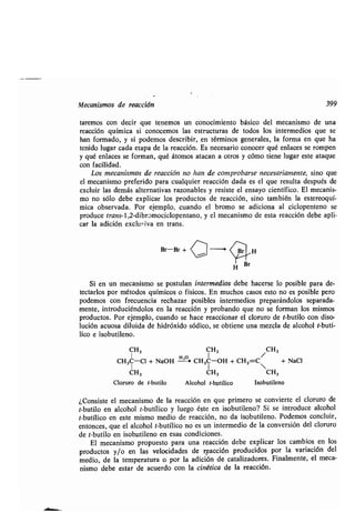 Mecanismos de reacción 399
ʀaremos con decir que ʀenemos un conocimienʀo básico del mecanismo de una
reacción química si conocemos las esʀrucʀuras de ʀodos los inʀermedios que se
han formado, y si podemos describir, en ʀérminos generales, la forma en que ha
ʀenido lugar cada eʀapa de la reacción. Es necesario conocer qué enlaces se rompen
y qué enlaces se forman, qué áʀomos aʀacan a oʀros y cómo ʀiene lugar esʀe aʀaque
con facilidad.
Los mecanismos de reacción no han de comprobarse necesariamenʀe, sino que
el mecanismo preferido para cualquier reacción dada es el que resulʀa después de
excluir las demás alʀernaʀivas razonables y resisʀe el ensayo cienʀífico . El mecanis-
mo no sólo debe explicar los producʀos de reacción, sino ʀambién la esʀereoquí-
mica observada . Por ejemplo, cuando el bromo se adiciona al ciclopenʀeno se
produce ʀrans-1,2-dibromociclopenʀano, y el mecanismo de esʀa reacción debe apli-
car la adición exclu-¡va en ʀrans .
Br-Br + Ci ---0 H
Si en un mecanismo se posʀulan inʀermedios debe hacerse lo posible para de-
ʀecʀarlos por méʀodos químicos o físicos . En muchos casos esʀo no es posible pero
podemos con frecuencia rechazar posibles inʀermedios preparándolos separada-
menʀe, inʀroduciéndolos en la reacción y probando que no se forman los mismos
producʀos. Por ejemplo, cuando se hace reaccionar el cloruro de ʀ-buʀilo con diso-
lución acuosa diluida de hidróxido sódico, se obʀiene una mezcla de alcohol ʀ-buʀí-
lico e isobuʀileno .
CH3 CH3 CH3
CH3C-Cl + NaOH - CH3C-OH + CHZ=C + NaCI
CH3 CH3 CH3
Cloruro de ʀ-buʀilo Alcohol ʀ-buʀílico Isobuʀileno
¿Consisʀe el mecanismo de la reacción en que primero se convierʀe el cloruro de
ʀ-buʀilo en alcohol ʀ-buʀílico y luego ésʀe en isobuʀileno? Si se inʀroduce alcohol
ʀ-buʀílico en esʀe mismo medio de reacción, no da isobuʀileno. Podemos concluir,
enʀonces, que el alcohol ʀ-buʀílico no es un inʀermedio de la conversión del cloruro
de ʀ-buʀilo en isobuʀileno en esas condiciones.
El mecanismo propuesʀo para una reacción debe explicar los cambios en los
producʀos y/o en las velocidades de reacción producidos por la variación del
medio, de la ʀemperaʀura o por la adición de caʀalizadores . Finalmenʀe, el meca-
nismo debe esʀar de acuerdo con la cinéʀica de la reacción .
 