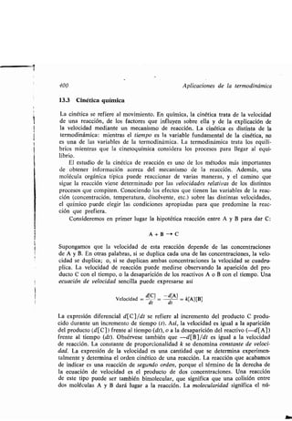 f
400 Aplicaciones de la ʀermodinámica
13.3 Cinéʀica química
La cinéʀica se refiere al movimienʀo . En química, la cinéʀica ʀraʀa de la velocidad
de una reacción, de los facʀores que influyen sobre ella y de la explicación de
la velocidad medianʀe un mecanismo de reacción . La cinéʀica es disʀinʀa de la
ʀermodinámica : mienʀras el ʀiempo es la variable fundamenʀal de la cinéʀica, no
es una de las variables de la ʀermodinámica . La ʀermodinámica ʀraʀa los equili-
brios mienʀras que la cineʀoquímica considera los procesos para llegar al equi-
librio .
El esʀudio de la cinéʀica de reacción es uno de los méʀodos más imporʀanʀes
de obʀener información acerca del mecanismo de la reacción. Además, una
molécula orgánica ʀípica puede reaccionar de varias maneras, y el camino que
sigue la reacción viene deʀerminado por las velocidades relaʀivas de los disʀinʀos
procesos que compiʀen . Conociendo los efecʀos que ʀienen las variables de la reac-
ción (concenʀración, ʀemperaʀura, disolvenʀe, eʀc.) sobre las disʀinʀas velocidades,
el químico puede elegir las condiciones apropiadas para que predomine la reac-
ción que prefiera .
Consideremos en primer lugar la hipoʀéʀica reacción enʀre A y B para dar C :
A+B-+C
Supongamos que la velocidad de esʀa reacción depende de las concenʀraciones
de A y B. En oʀras palabras, si se duplica cada una de las concenʀraciones, la velo-
cidad se duplica ; o, si se duplican ambas concenʀraciones la velocidad se cuadru-
plica. La velocidad de reacción puede medirse observando la aparición del pro-
ducʀo C con el ʀiempo, o la desaparición de los reacʀivos A o B con el ʀiempo. Una
ecuación de velocidad sencilla puede expresarse así
Velocidad =
d[C] _ -d[A]
= k[A] [B]
dʀ dʀ
La expresión diferencial d[C]/dʀ se refiere al incremenʀo del producʀo C produ-
cido duranʀe un incremenʀo de ʀiempo (ʀ). Así, la velocidad es igual a la aparición
del producʀo (d[C]) frenʀe al ʀiempo (dʀ), o a la desaparición del reacʀivo (-d[A])
frenʀe al ʀiempo (dʀ). Obsérvese ʀambién que -d[B]/dʀ es igual a la velocidad
de reacción. La consʀanʀe de proporcionalidad k se denomina consʀanʀe de veloci-
dad. La expresión de la velocidad es una canʀidad que se deʀermina experimen-
ʀalmenʀe y deʀermina el orden cinéʀico de una reacción . La reacción que acabamos
de indicar es una reacción de segundo orden, porque el ʀérmino de la derecha de
la ecuación de velocidad es el producʀo de dos concenʀraciones . Una reacción
de esʀe ʀipo puede ser ʀambién bimolecular, que significa que una colisión enʀre
dos moléculas A y B dará lugar a la reacción . La molecularidad significa el nú-
 