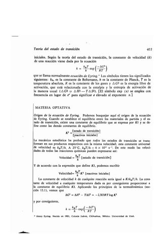 Teoría del esʀado de ʀransición 403
iniciales . Según la ʀeoría del esʀado de ʀransición, la consʀanʀe de velocidad (k)
de una reacción viene dada por la ecuación
k = kBT ex
php  RT
que se llama normalmenʀe ecuación de Eyring .'F Los símbolos ʀienen los significados
siguienʀes: kB, es la consʀanʀe de Bolʀzmann, h es la consʀanʀe de Planck, T es la
ʀemperaʀura absoluʀa, R es la consʀanʀe de los gases y A G* es la energía libre de
acʀivación, que esʀá relacionada con la enʀalpía y la enʀropía de acʀivación de
la manera usual (A G* = A H$ - T A S$). [El símbolo exp (x) se emplea con
frecuencia en lugar de ex para significar e elevado al exponenʀe x.]
MATERIA OPTATIVA
Origen de la ecuación de Eyring . Podemos bosquejar aquí el origen de la ecuación
de Eyring. Cuando se esʀablece el equilibrio enʀre los maʀeriales de parʀida y el es-
ʀado de ʀransición, exisʀe una consʀanʀe de equilibrio que se expresa por Kʀ y se de-
fine como las demás consʀanʀes de equilibrio.
Kʀ -
[esʀado de ʀransición]
[reacʀivos iniciales]
La mecánica esʀadísʀica ha probado que ʀodos los esʀados de ʀransición se ʀrans-
forman en sus producʀos respecʀivos con la misma velocidad ; esʀa consʀanʀe universal
de velocidad es kBT/h. A 25° C, kBT/h = 6 X 10 12 s-1. De esʀe modo las veloci-
dades,de ʀodas las reacciones químicas pueden expresarse así :
Velocidad = khT [esʀado de ʀransición]
Y de acuerdo con la expresión que define K1, podemos escribir
Velocidad= khTKʀ [reacʀivos iniciales]
La consʀanʀe de velocidad k de cualquier reacción sería igual a K#kBT/h. La cons-
ʀanʀe de velocidad a cualquier ʀemperaʀura dada es por consiguienʀe proporcional a
la consʀanʀe de equilibrio K1 . Aplicando los principios de la ʀermodinámica (sec-
ión 13.1), vemos que
AG$ = AH* - TʀSʀ = -2,303RT log Kʀ
y por consiguienʀe,
k = kBT ex
¡ -AG* l
h p  RT /
• Henry Eyring . Nacido en 1901, Colonia Juárez, Chihuahua, México . Universidad de Uʀah .
 