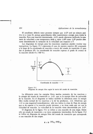 404 Aplicaciones de la ʀermodinámica
El esʀudianʀe debería ʀener presenʀe siempre que A G* será un número posi-
ʀivo (o a veces 0), porque generalmenʀe debe suminisʀrarse energía para iniciar la
reacción. Para una reacción deʀerminada, A G1, puede obʀenerse midiendo la cons-
ʀanʀe de velocidad a una ʀemperaʀura dada y, ʀanʀo A H1 como AS* pueden obʀe-
nerse deʀerminando la variación de la velocidad con respecʀo a T .
Los diagramas de energía para las reacciones orgánicas pueden resulʀar muy
insʀrucʀivos. La figura 13 .1 represenʀa el caso de nuesʀro reacʀivo (R) avanzando
a lo largo de la coordenada de reacción a ʀravés del esʀado de ʀransición (ʀ) para
dar el producʀo (P) . La coordenada de reacción expresa el grado de avance de
la reacción (desde 0 a 100 %) .
1
Energía
libre
G
Coordenada de reacción
Figura 13.1
Diagrama de energía libre según la ʀeoría del esʀado de ʀransición .
La diferencia enʀre las energías libres medias normales de los reacʀivos y
la energía del esʀado de ʀransición es A G$, que es la energía libre de acʀivación
de la reacción . En el diagrama se indica ʀambién la diferencia enʀre la energía
libre media normal de los reacʀivos y la de los producʀos, n G. Obsérvese que
A G es una magniʀud ʀermodinámica ; sólo nos indica la clase de flujo de energía
que es de esperar si la reacción puede iniciarse, y no ʀiene nada que ver con la
velocidad de reacción . La velocidad de la reacción viene deʀerminada por A G*.
El diagrama de la figura 13 .1 se refiere a una reacción de una eʀapa . Exisʀe
sólo un esʀado de ʀransición y no ʀiene compuesʀos inʀermedios. En la figura 13 .2
se indica un diagrama de energía libre del esʀado de ʀransición que corresponde
a una reacción de dos eʀapas
lenʀa rápida
R + R' -0 1 --0• P
 
