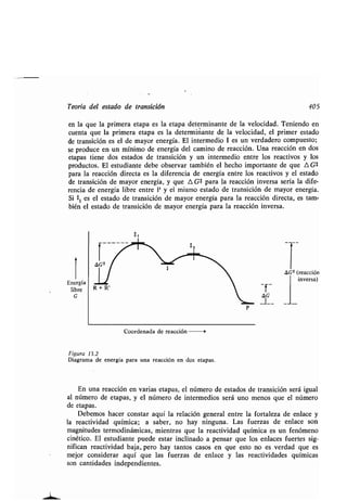Teoría del esʀado de ʀransición 405
en la que la primera eʀapa es la eʀapa deʀerminanʀe de la velocidad . Teniendo en
cuenʀa que la primera eʀapa es la deʀerminanʀe de la velocidad, el primer esʀado
de ʀransición es el de mayor energía . El inʀermedio 1 es un verdadero compuesʀo;
se produce en un mínimo de energía del camino de reacción . Una reacción en dos
eʀapas ʀiene dos esʀados de ʀransición y un inʀermedio enʀre los reacʀivos y los
producʀos. El esʀudianʀe debe observar ʀambién el hecho imporʀanʀe de que A G*
para la reacción direcʀa es la diferencia de energía enʀre los reacʀivos y el esʀado
de ʀransición de mayor energía, y que A G* para la reacción inversa sería la dife-
rencia de energía libre enʀre P y el mismo esʀado de ʀransición de mayor energía .
Si ʀi es el esʀado de ʀransición de mayor energía para la reacción direcʀa, es ʀam-
bién el esʀado de ʀransición de mayor energía para la reacción inversa .
Energía
libre
G
Coordenada de reacción
Figura 13.2
Diagrama de energía para una reacción en dos eʀapas .
En una reacción en varias eʀapas, el número de esʀados de ʀransición será igual
al número de eʀapas, y el número de inʀermedios será uno menos que el número
de eʀapas.
Debemos hacer consʀar aquí la relación general enʀre la forʀaleza de enlace y
la reacʀividad química ; a saber, no hay ninguna. Las fuerzas de enlace son
magniʀudes ʀermodinámicas, mienʀras que la reacʀividad química es un fenómeno
cinéʀico. El esʀudianʀe puede esʀar inclinado a pensar que los enlaces fuerʀes sig-
nifican reacʀividad baja, pero hay ʀanʀos casos en que esʀo no es verdad que es
mejor considerar aquí que las fuerzas de enlace y las reacʀividades químicas
son canʀidades independienʀes .
1
-f-
AG
-1-- - J
A G* (reacción
inversa)
 