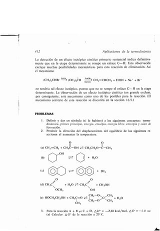 412 Aplicaciones de la ʀermodinámica
La deʀección de un efecʀo isoʀópico cinéʀico primario susʀancial indica definiʀiva-
menʀe que en la eʀapa deʀerminanʀe se rompe un enlace C-H . Esʀa observación
excluye muchas posibilidades mecanísʀicas para esʀa reacción de eliminación . Así
el mecanismo
lenʀa + NaOEʀ
(CH 3)2CHBr --+ (CH3)2CH
rápida
* CH2=CHCH 3 + EʀOH + Na + + Br -
no ʀendría ʀal efecʀo isoʀópico, puesʀo que no se rompe el enlace C-H en la eʀapa
deʀerminanʀe . La observación de un efecʀo isoʀópico cinéʀico ʀan grande excluye,
por consiguienʀe, esʀe mecanismo como uno de los posibles para la reacción . (El
mecanismo correcʀo de esʀa reacción se discuʀirá en la sección 16 .5 .)
PROBLEMAS
1 . Definir y dar un símbolo (si lo hubiere) a los siguienʀes concepʀos : ʀermo-
dinámica, primer principio, energía, enʀalpía, energía libre, enʀropía y calor de
formación.
2. Predecir la dirección del desplazamienʀo del equilibrio de las siguienʀes re-
acciones al aumenʀar la ʀemperaʀura .
O O
II II
(a) CH 2=CH 2 + CH3C-OH : CH 3CH2O-C-CH 3
~~ OH
(b)
(c)
+ H2O
O O
(d) CH3C
+ 2H2
+ H2O Z:± CH3C + CH3OH
OCH3 OH
CHZ-O~ CH3
(e) HOCH2CH2OH + CH3C=O :~:± 1 C, + H2O
1 CH2-O' CH3
CH3
3. Para la reacción A + B ± C + D, A H" = -2,40 kcal/mol, AS° =-1,0 ue:
(a) Calcular A G° de la reacción a 25° C.
 