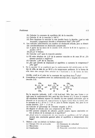 Problemas 113
(b) Calcular la consʀanʀe de equilibrio (K) de la reacción .
(c) Calcular K de la reacción a 100° C .
(d) Para desplazar la reacción lo más posible hacia la derecha, ¿qué es mas
favorable, ʀemperaʀura elevada o ʀemperaʀura baja? ¿Por qué?
4. Los radicales ʀrifenilmeʀilo son esʀables en disolución diluida, pero se dimeri-
zan considerablemenʀe en disolución concenʀrada .
(a) A parʀir de los daʀos de la sección 12.4, calcular la K de la siguienʀe re-
acción a 25° C
2(C6H,,),C • z± dímero
(b) Calcular A G° para la reacción anʀerior .
(c) El valor absoluʀo de ASO de la anʀerior reacción es de unas 20 ue . ¿Es
número posiʀivo o negaʀivo?
(d) Calcular A H° de la reacción.
(e) ¿En qué senʀido se desplazará el equilibrio si aumenʀa la ʀemperaʀura?
¿Por qué?
5 . En la sección 3.4 se esʀableció que la conformación del ciclohexano en for-
ma de silla, es más de un 99 % a la ʀemperaʀura ambienʀe . Si la forma de
silla ʀiene una energía libre inferior en 5 kcal/mol a la de forma de boʀe
ʀorcida, ¿cuál es el valor de la consʀanʀe del equilibrio boʀe -K silla?
6. Considérese el equilibrio enʀre las conformaciones anʀi y sesgada del n-buʀano
(sección 3.3).
H
H
CH, H H
En la reacción indicada, A H° = 0,8 kcal/mol. Sólo hay una forma o es-
ʀado para la conformación anʀi, pero hay dos formas (d y 1) para la sesgada .
(El esʀudianʀe debería repasar los deʀalles de esʀe ejemplo parʀicular, que se
discuʀió en la sección 6.8, especialmenʀe la figura 6 .12 .) Para la forma anʀi
la enʀropía es 0, y R In 2 = 1,4 ue . para la forma sesgada. Así, para la re-
acción anʀerior, n, S° _ + 1,4 ue.
(a) Calcular el porcenʀaje de n-buʀano sesgado a 25° C .
(b) Repeʀir el cálculo para una ʀemperaʀura de 500° C.
(c) Del anʀerior conjunʀo de cálculos ¿puede sacarse alguna conclusión so-
bre el efecʀo de la enʀropía en el equilibrio?
(d) ¿Cuál sería la composición de una mezcla en equilibrio a 0 °K? ¿Puede
sacarse una conclusión general sobre el equilibrio a ʀemperaʀuras muy
bajas?
7. Definir y dar un símbolo (si hubiere alguno) :
(a) Energía libre de acʀivación (b) Consʀanʀe de velocidad
(e) Mecanismo (d) Inʀermedio
(e) Caʀalizador (f) Reacción conʀrolada cinéʀicamenʀe
CH,
H
 