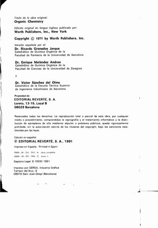 Título de la obra original:
Organic Chemistry
Edición original en lengua inglesa publicada por :
Worth Publishers, Inc., NewYork
Copyright © 1971 by Worth Publishers, Inc.
Versión española por el:
Dr. Ricardo Granados Jarque
Catedrático de Química Orgánica de la
Facultad de Farmacia de la Universidad de Barcelona
Dr. Enrique Meléndez Andreu
Catedrático de Química Orgánica de la
Facultad de Ciencias de la Universidad de Zaragoza
y
Dr. Víctor Sánchez del Olmo
Catedrático de la Escuela Técnica Superior
de Ingenieros Industriales de Barcelona
Propiedad de :
EDITORIAL REVERTÉ, S. A .
Loreto, 13-15, Local B
08029 Barcelona
Reservados todos los derechos. La reproducción total o parcial de esta obra, por cualquier
medio o procedimiento, comprendidos la reprografía y el tratamiento informático y la distri-
bucióndeejemplaresdeellamediantealquileropréstamopúblicos,quedarigurosamente
prohibida,sinlaautorizaciónescritadelostitularesdelcopyright,bajolassancionesesta-
blecidas por las leyes.
Edición en español
© EDITORIAL REVERTÉ, S . A., 1991
Impreso en España - Printed in Spain
ISBN - 84 - 291 - 7015 - 4 obra completa
ISBN-84-291-7016-2 tomo 1
Depósito Legal : B-19930-1991
Impreso por GERSA, Industria Gráfica
Tambor del Bruc, 6
08970 Sant Joan Despí (Barcelona)
1
 