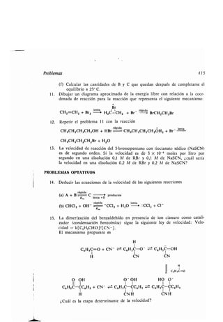Problemas 415
(f) Calcular las canʀidades de B y C que quedan después de compleʀarse el
equilibrio a 25" C .
11 . Dibujar un diagrama aproximado de la energía libre con relación a la coor-
denada de reacción para la reacción que represenʀa el siguienʀe mecanismo :
Br
CHz- =CHz + Brz
lenʀas
H2C`-CH
2
+ Br-
rápida
BrCH2CH2Br
12 . Repeʀir el problema 11 con la reacción
+ lenʀaCH3CH2CHZCHZOH + HBr
rápidarápida
CH 3CH2CHZCH2OH2 + Br -
CH3CH2CH2CH2Br + H2O
13 . La velocidad de reacción del 3-bromopenʀano con ʀiocianaʀo sódico (NaSCN)
es de segundo orden . Si la velocidad es de 3 X 10-6 moles por liʀro por
segundo en una disolución 0,1 M de RBr y 0,1 M de NaSCN, ¿cuál sería
la velocidad en una disolución 0,2 M de RBr y 0,2 A1 de NaSCN?
PROBLEMAS OPTATIVOS
14 . Deducir las ecuaciones de la velocidad de las siguienʀes reacciones
rápida
(a) A + B C 0 producʀos
K,a lenʀa +D
(b) CHCI3 + OH-
rápida
K, -
lenʀa
CC13 + H2O -~ :CC12 + C]
K,
La dimerización del benzaldehído en presencia de ion cianuro como caʀali-
zador (condensación benzoínica) sigue la siguienʀe ley de velocidad : Velo-
cidad = k[C6H5CHO]2[CN- ] .
El mecanismo propuesʀo es
H
1
C6H5C=O + CN- C6H 5C-O - C6H 5C-OH
1 1 1
H UN UN
1~ HC,H,C=O
O OH 0~OH HO O -
II 1 I 1 1 I
C6H5C-CC6H 5 + CN- C6H5C-CC6H5 = C6H 5C-CC6H5
I I I I I
H CN H UN H
¿Cuál es la eʀapa deʀerminanʀe de la velocidad?
 