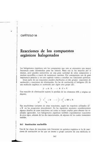 CAPÍTULO 16
Reacciones de los compuestos
orgánicos halogenados
Los halogenuros orgánicos son los compuestos que uno se encuentra con mayor
frecuencia como intermedios para las síntesis . Rara vez se los necesita por sí
mismos, pero pueden convertirse en una gran variedad de otros compuestos y
resultan accesibles a través de numerosos caminos. Por consiguiente son de gran
importancia práctica y en este capítulo vamos a estudiar sus reacciones químicas .
Gran parte de sus reacciones pueden clasificarse en dos grupos : reacciones de
sustitución y reacciones de eliminación . En las de sustitución el halógeno (X) de
una molécula orgánica es sustituido por algún otro grupo (Z) .
Z - + R-X	 > R--Z + X-
Una reacción de eliminación supone la pérdida de los elementos HX y origina un
alqueno.
 /  /
fi
(
X
- B-	> ~'--C + BH + X-
Hay muchísimas variantes de estas reacciones, según los reactivos utilizados (Z -
o B- en las ecuaciones precedentes) . En las siguientes secciones consideraremos
algunos detalles de estas reacciones así como su mejor empleo para obtener los re-
sultados apetecidos. Los halogenuros orgánicos también experimentan reacciones
de otros tipos, además de los dos mencionados, de algunos de los cuales trataremos
también .
16.1 Sustitución nucleófila
Una de las clases de reacciones más frecuente en química orgánica es la de reac-
ciones de sustitución en las que un átomo o grupo concreto de una molécula es
541
 