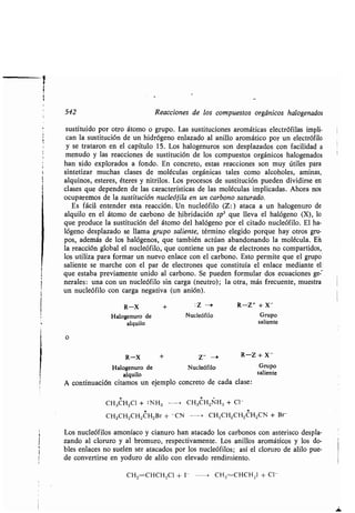 1
542 Reacciones de los compuestos orgánicos halogenados
sustituido por otro átomo o grupo. Las sustituciones aromáticas electrófilas impli-
can la sustitución de un hidrógeno enlazado al anillo aromático por un electrófilo
y se trataron en el capítulo 15 . Los halogenuros son desplazados con facilidad a
menudo y las reacciones de sustitución de los compuestos orgánicos halogenados
han sido explorados a fondo . En concreto, estas reacciones son muy útiles para
sintetizar muchas clases de moléculas orgánicas tales como alcoholes, aminas,
alquinos, esteres, éteres y nitrilos . Los procesos de sustitución pueden dividirse en
clases que dependen de las características de las moléculas implicadas . Ahora nos
ocuparemos de la sustitución nucleófila en un carbono saturado .
Es fácil entender esta reacción . Un nucleófilo (Z :) ataca a un halogenuro de
alquilo en el átomo de carbono de hibridación sp3 que lleva el halógeno (X), lo
que produce la sustitución del átomo del halógeno por el citado nucleófilo . El ha-
lógeno desplazado se llama grupo saliente, término elegido porque hay otros gru-
pos, además de los halógenos, que también actúan abandonando la molécula . Eñ
la reacción global el nucleófilo, que contiene un par de electrones no compartidos,
los utiliza para formar un nuevo enlace con el carbono . Esto permite que el grupo'
saliente se marche con el par de electrones que constituía el enlace mediante el,
que estaba previamente unido al carbono . Se pueden formular dos ecuaciones ge-
nerales : una con un nucleófilo sin carga (neutro) ; la otra, más frecuente, muestra
un nucleófilo con carga negativa (un anión) .
R-X + : Z --> R-Z + + X-
Halogenuro de Nucleófilo Grupo
alquilo saliente
o
R-X + Z- -i R-Z + X -
Halogenuro de Nucleófilo Grupo
alquilo saliente
A continuación citamos un ejemplo concreto de cada clase :
* * t
CH3CH2C1 + :NH3 , CH3CH2NH3 + C1-
CH3CH2CH2CH2Br + -CN - CH3CH2CH2CH2CN + Br
Los nucleófilos amoníaco y cianuro han atacado los carbonos con asterisco despla-
zando al cloruro y al bromuro, respectivamente . Los anillos aromáticos y los do-
bles enlaces no suelen ser atacados por los nucleófilos ; así el cloruro de alilo pue-
de convertirse en yoduro de alilo con elevado rendimiento .
CH2=CHCHZCI + I- --> CH2=CHCH21 + CI-
 