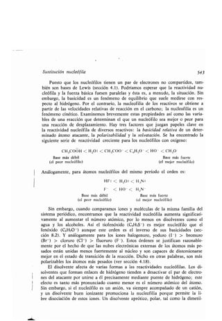 Sustitución nucleófila
Puesto que los nucleófilos tienen un par de electrones no compartidos, tam-
bién son bases de Lewis (sección 4.1) . Podríamos esperar que la reactividad nu-
cleófila y la fuerza básica fuesen paralelas y ésta es, a menudo, la situación . Sin
embargo, la basicidad es un fenómeno de equilibrio que suele medirse con res-
pecto al hidrógeno . Por el contrario, la nucleofilia de los reactivos se obtiene a
partir de las velocidades relativas de reacción en el carbono ; la nucleofilia es un
fenómeno cinético . Examinemos brevemente estas propiedades así como las varia-
bles de una reacción que determinan el que un nucleófilo sea mejor o peor para
una reacción de desplazamiento . Hay tres factores que juegan papeles clave en
la reactividad nucleófila de diversos reactivos : la basicidad relativa de un deter-
minado átomo atacante, la polarizabilidad y la solvatación . Se ha encontrado la
siguiente serie de reactividad creciente para los nucleófilos con oxígeno :
C1-13000H < H 20 : < CH.3000 < C6H50- < HO- < CH30
Base más débil Base más fuerte
(el peor nucleófilo) (el mejor nucleófilo)
Análogamente, para átomos nucleófilos del mismo período el orden es :
HF : < H9O : < H3N :
F - < HO- < H 2N-
Base más débil Base más fuerte
(el peor nucleófilo) (el mejor nucleófilo)
Sin embargo, cuando comparamos iones y moléculas de la misma familia del
sistema periódico, encontramos que la reactividad nucleófila aumenta significati-
vamente al aumentar el número atómico, por lo menos en disolventes como el
agua y los alcoholes . Así el tiofenóxido (C6H5S-) es mejor nucleófilo que el
fenóxido (C6HsO-) aunque este orden es el inverso de sus basicidades (sec-
ción 8 .2) . Y análogamente para los iones halogenuro, yoduro (1 -) > bromuro
(Br-) > cloruro (Cl- ) > fluoruro (F- ) . Estos órdenes se justifican razonable-
mente por el hecho de que las nubes electrónicas externas de los átomos más pe-
sados están unidas menos fuertemente al núcleo y son capaces de distorsionarse
mejor en el estado de transición de la reacción. Dicho en otras palabras, son más
polarizables los átomos más pesados (ver sección 4 .18).
El disolvente afecta de varias formas a las reactividades nucleófilas . Los di-
solventes que forman enlaces de hidrógeno tienden a desactivar el par de electro-
nes del atacante por unirse a él precisamente mediante puente de hidrógeno ; este
efecto es tanto más pronunciado cuanto menor es el número atómico del átomo .
Sin embargo, si el nucleófilo es un anión, va siempre acompañado de un catión,
y un disolvente buen ionizante promociona la nucleofilia porque permite la li-
bre disociación de estos iones . Un disolvente aprótico, polar, tal como la dimetil-
543
 
