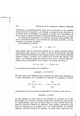 544 Reacciones de los compuestos orgánicos halogenados
formamida, es extraordinariamente bueno para las reacciones de los nucleófilos
porque permite la disociación y, sin embargo, no desactiva el par electrónico por
no formar enlace de hidrógeno . Por ejemplo, la reacción del 1-bromobutano con
el ion cianuro es mucho más rápida en dimetilformamida que en agua o en etanol .
La estructura del halogenurq y la naturaleza del grupo saliente también influ-
yen la reactividad relativa en las reacciones de sustitución nucleófila, y de ellas
trataremos en secciones posteriores .
Si consideramos la reacción
R-Br + OH - --~ ROH + Br-
como ejemplo típico de sustitución nucleófila en un carbono saturado, podemos
preguntarnos cómo transcurre . La cinética es una de las herramientas más útiles
para el estudio del mecanismo de una reacción (sección 13 .3) . Así pues podríamos
estudiar la forma, o ecuación, de la cinética de la reacción bajo distintas condi-
ciones y con diferentes grupos R . Cuando se hace esto se encuentra algo que a
primera vista es sorprendente . Si R es metilo y la reacción, por tanto, es
CH .-Br + OH - --> CH.3 OH + Br-
se encuentra que la ecuación de la velocidad es
velocidad = k 2 [CH,iBrj[OH -j
Así pues tanto el ion hidróxido como el bromuro de metilo están implicados en
la etapa determinante de la velocidad de la reacción. Si estudiamos la reacción
CH3 CH3
CH3 C-Br + OH- --- CH3 C-OH + Br
CH3 CH3
encontraremos que la ecuación de la velocidad de la reacción, en este caso, es
velocidad = k,[t-BuBrj
En otras palabras, en esta reacción el ion hidróxido no interviene en la etapa
determinante de la velocidad . Así pues tenemos dos reacciones que parecen igua-
les superficialmente, pero que de hecho deben ser muy distintas puesto que
obedecen expresiones cinéticas tan diferentes . Estos ejemplos representan a dos
clases de reacciones que se designan SN2 y SN l respectivamente . Los símbolos
significan sustitución nucleófila de segundo o de primer orden, según cada caso .
 