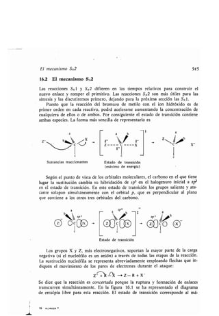 El mecanismo SN2 545
16.2 El mecanismo SN2
Las reacciones SN1 y SN2 difieren en los tiempos relativos para construir el
nuevo enlace y romper el primitivo . Las reacciones SN2 son más útiles para las
síntesis y las discutiremos primero, dejando para la próxima sección las SN1 .
Puesto que la reacción del bromuro de metilo con el ion hidróxido es de
primer orden en cada reactivo, podrá acelerarse aumentando la concentración de
cualquiera de ellos o de ambos . Por consiguiente el estado de transición contiene
ambas especies . La forma más sencilla de representarlo es
Z-
19. ALLINGER -
c
c
ID
b
S- , S-Z----
i
----X
S+
c
Sustancias reaccionantes Estado de transición
(máximo de energía)
Según el punto de vista de los orbitales moleculares, el carbono en el que tiene
lugar la sustitución cambia su hibridación de sp 3 en el halogenuro inicial a sp2en el estado de transición . En este estado de transición los grupos saliente y ata-
cante solapan simultáneamente con el orbital p, que es perpendicular al plano
que contiene a los otros tres orbitales del carbono .
Estado de transición
Los grupos X y Z, más electronegativos, soportan la mayor parte de la carga
negativa (si el nucleófilo es un anión) a través de todas las etapas de la reacción .
La sustitución nucleófila se representa abreviadamente empleando flechas que in-
diquen el movimiento de los pares de electrones durante el ataque :
Z +R rX -Z-R+X -
Se dice que la reacción es concertada porque la ruptura y formación de enlaces
transcurren simultáneamente . En la figura 16.1 se ha representado el diagrama
de entalpía libre para esta reacción . El estado de transición corresponde al má-
t
Z 'bC
a
X_
4
el§
 