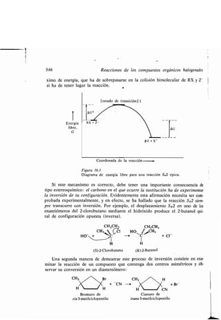 546 Reacciones de los compuestos orgánicos halogenados
ximo de energía, que ha de sobrepasarse en la colisión bimolecular de RX y Z -
si ha de tener lugar la reacción .
[estado de transición] t
i
Energía
libre,
G
RZ +X-
Coordenada de la reacción-
Figura 16.1
Diagrama de energía libre para una reacción SN2 típica .
Si este mecanismo es correcto, debe tener una importante consecuencia de
tipo estereoquímico : el carbono en el que ocurre la sustitución ha de experimentar
la inversión de su configuración . Evidentemente esta afirmación necesita ser com-
probada experimentalmente, y en efecto, se ha hallado que la reacción SN2 siem-
pre transcurre con inversión . Por ejemplo, el desplazamiento SN2 en uno de los
enantiómeros del 2-clorobutano mediante el hidróxido produce el 2-butanol qui-
ral de configuración opuesta (inversa) .
CH2CH, CH2CH,
CH3 '
s CCl HOZ >CH,
HO-Nt -i C + Cl~
I
H H
(S)-2-Clorobutano (R)-2-Butanol
Una segunda manera de demostrar este proceso de inversión consiste en exa-
minarla reacción de un compuesto que contenga dos centros asimétricos y ob-
servar su conversión en un diastereómero :
CH,
H	 H
Bromuro de
cis-3-metilciclopentilo
H	 CN
Cianuro de
trans-3-metilciclopentilo
+ Br
 