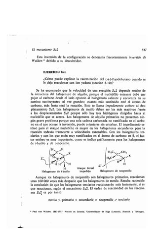 El mecanismo SN2 547
Esta inversión de la configuración se denomina frecuentemente inversión de
Walden * debido a su descubridor .
EJERCICIO 16.1
¿Cómo puede explicar la racemización del (-i- )-2-yodobutano cuando se
le deja reaccionar con ion yoduro (sección 6 .10)?
Se ha encontrado que la velocidad de una reacción SN2 depende mucho de
la estructura del halogenuro de alquilo, porque el nucleófilo entrante debe em-
pujar al carbono desde el lado opuesto al halogenuro saliente y encuentra en su
camino sustituyentes tal vez grandes ; cuanto más sustituido esté el átomo de
carbono, más lenta será la reacción . Esto se llama impedimento estéreo al des-
plazamiento SN2. Los halogenuros de metilo deben ser los más reactivos frente
a los desplazamientos SN2 porque sólo hay tres hidrógenos dirigidos hacia el
nucleófilo que se acerca . Los halogenuros de alquilo primarios no presentan nin-
gún grave problema porque una sola cadena carbonada no ramificada en el carbo-
no en el que ocurre la inversión, puede orientarse sin estorbar . El impedimento es-
téreo para el ataque nucleófilo es mayor en los halogenuros secundarios pero la
reacción todavía transcurre a velocidades razonables . Con los halogenuros ter-
ciarios y con los que estén muy ramificados en el átomo de carbono en (3, el fac-
tor estéreo es muy importante, como se indica gráficamente para los halogenuros
de t-butilo y de neopentilo :
H~ ~H
,c C x
Z ~cj'~
H H
1
H
H
Halogenuro de t-butilo
H3C11 ~CH3
H3C#* C
H
Z__,, H
Ataque dorsal
impedido Halogenuro de neopentilo
Aunque los halogenuros de neopentilo son halogenuros primarios, reaccionan
unas 100 000 veces más despacio que los halogenuros de metilo . Resulta razonable
la conclusión de que los halogenuros terciarios reaccionarán más lentamente, si es
que reaccionan, según el mecanismo S N2. El orden de reactividad en las reaccio-
nes SN2 es por tanto :
• metilo > primario > secundario » neopentilo > terciario
• Paul von Walden . 1863-1957 . Nacido en Letonia . Universidades de Riga (Letonia), Rostock y Tübingen .
 