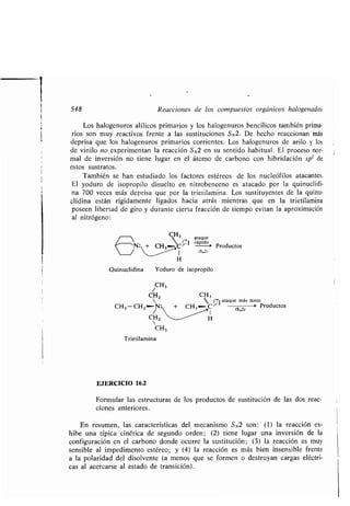 548 Reacciones de los compuestos orgánicos halogenados
Los halogenuros alílicos primarios y los halogenuros bencílicos también prima-
rios son muy reactivos frente a las sustituciones SN2. De hecho reaccionan más
deprisa que los halogenuros primarios corrientes . Los halogenuros de arilo y los
de vinilo no experimentan la reacción SN2 en su sentido habitual . El proceso nor-
mal de inversión no tiene lugar en el átomo de carbono con hibridación sp 2 de
estos sustratos .
También se han estudiado los factores estéreos de los nucleófilos atacantes .
El yoduro de isopropilo disuelto en nitrobenceno es atacado por la quinuclidi-
na 700 veces más deprisa que por la trietilamina . Los sustituyentes de la quinu-
clidina están rígidamente ligados hacia atrás mientras que en la trietilamina
poseen libertad de giro y durante cierta fracción de tiempo evitan la aproximación
al nitrógeno :
	  CH3 ataque
IN: +
rápido
/ 1 ts„zl
H
Quinuclidina Yoduro de isopropilo
Trietilamina
EJERCICIO 16.2
Formular las estructuras de los productos de sustitución de las dos reac-
ciones anteriores .
En resumen, las características del mecanismo SN2 son : (1) la reacción ex-
hibe una típica cinética de segundo orden ; (2) tiene lugar una inversión de la
configuración en el carbono donde ocurre la sustitución ; (3) la reacción es muy
sensible al impedimento estéreo; y (4) la reacción es más bien insensible frente
a la polaridad del disolvente (a menos que se formen o destruyan cargas eléctri-
cas al acercarse al estado de transición) .
CH3
Productos
CH3
CH2 CH 3
 (-,ataque más lento
CH3 -CH2~N: + CH3-C7 (S „2)
> Productos
CH2 H
 