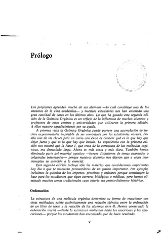 Prólogo
V
Los profesores aprenden mucho de sus alumnos -lo cual constituye uno de los
encantos de la vida académica- y nuestros estudiantes nos han enseñado una
gran cantidad de cosas en los últimos años . Lo que ha ganado esta segunda edi-
cióndelaQuímicaOrgánicaesunreflejodelainfluenciademuchosalumnosy
profesores de otros centros y universidades que utilizaron la primera edición .
A ellos nuestro agradecimiento por su ayuda .
A primera vista la Química Orgánica puede parecer una acumulación de he-
chos experimentales imposible de ser remontada por los estudiantes noveles . Por
ello una de las claves para un curso con éxito es conocer qué es lo que hay que
dejarfuerayquéesloquehayqueincluir . La experiencia con la primera edi-
ción nos mostró que la Parte I, que trata de la estructura de las moléculas orgá-
nicas, era demasiado larga . Ahora es más corta y más clara. También hemos
eliminado parte del material optativo -breves discusiones de temas avanzados o
colateralesinteresantes-porquenuestrosalumnosnosdijeronqueavecesinte-
rrumpían su atención a lo esencial .
Esta segunda edición incluye sólo las materias que consideramos importantes
hoy día o que se muestran prometedoras de un futuro importante.Porejemplo,
incluimos la química de los terpenos, proteínas y azúcares porque constituyen la
base para los estudiantes que sigan carreras biológicas o médicas, pero hemos eli-
minado muchos temas tradicionales cuyo interés era primordialmente histórico .
Ordenación
La estructura de una molécula orgánica determina su forma de reaccionar con
otras moléculas; existe auténticamente una relación idéntica entre la ordenación
de un libro de texto y la reacción de los alumnos ante él. Hemos conservado la
ordenación inicial -desde la estructura molecular hasta las reacciones y las apli-
caciones- porque los estudiantes han encontrado que da buen resultado.
 