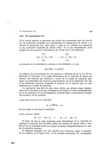 El mecanismo S N 1 549
16.3 El mecanismo SN1
En la sección anterior se mencionó que existen dos mecanismos para las reaccio-
nes de sustitución nucleófila que experimentan los halogenuros de alquilo y se
discutió el mecanismo SN2. Aquí vamos a tratar el SN1, símbolo que representa
a una sustitución nucleófila de primer orden. Ya se dio anteriormente como
ejemplo de esta reacción la del bromuro de t-butilo con el ion hidróxido .
CH3 CH3
C"3-C-Br + OH -	 > CH3-C-OH + Br
CH3 CH3
La ecuación de la velocidad no contiene el ion hidróxido y es así :
velocidad = k,[t-BuBrl
Es evidente que el mecanismo de esta reacción es diferente del de la S N2. El ion
hidróxido no interviene en la etapa determinante de la velocidad de forma que
tenemos una reacción que transcurre a través de un estado de transición para
llegar a un intermedio que reacciona posteriormente con el ion hidróxido . Por ello
el ion hidróxido interviene formando el producto de la reacción pero no está
implicado en el estado de transición .
La explicación más fácil de estos datos admite una primera etapa, determi-
nante de la velocidad, en la que el halogenuro de alquilo se ioniza transformándose
en un ion carbonio y en un ion halogenuro, teniendo lugar a continuación el ataque
del nucleófilo al ion carbonio :
Etapa determinante de la velocidad
R-X
lenta
R' + X -
En esta etapa no reacciona el nucleófilo .
Etapa posterior, rápida
R + + Z - -+ R - Z o R+ +Z : -R-Z+
El hecho de que la etapa propuesta como determinante de la velocidad no
implique la presencia del nucleófilo explica las cinéticas de primer orden y tam-
bién el que la velocidad inicial sea siempre la misma independientemente de cuál
sea el nucleófilo atacante .
El diagrama energético de una reacción que transcurra según el mecanis-
mo SO aparece en la figura 16 .2 ; el ion carbonio intermedio, R+, corresponde
 