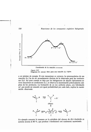 550 Reacciones de los compuestos orgánicos halogenados
1
Coordenada de la reacción
Figura 16.2
Diagrama de energía libre paró una reacción S,1 típica .
a un mínimo de energía . Si este mecanismo es correcto, la estereoquímica de una
reacción SN1 ha de ser acusadamente distinta de la observada para las sustitucio-
nes SN2. Así pues cuando se deja que los halogenuros de alquilo ópticamente ac-
tivos reaccionen en condiciones SN1, se observa la racemización prácticamente com-
pleta de los productos . La formación de un ion carbonio plano, con hibridación
sp2, que puede ser atacado con igual probabilidad por cada lado, explica la racemi-
zación observada:
lenta
0
I I
C C
(Plano)
111
b
Z~ 'b rápida (~ a*''4+/ í rápida
b~,~ /Z
C ~- Z- OC O Z- o C
1 1 I
c c c
Un ejemplo concreto lo tenemos en la solvólisis del cloruro de (S)-1-feniletilo en
acetona acuosa al 80 %, que produce 1-feniletanol casi totalmente racemizado .
a b
+/
c +x
 
