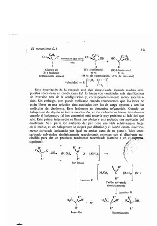 El mecanismo SN1
siguiente) .
CH3NC ~C1
C
H
Cloruro de
(S)-1-feniletilo
(ópticamente activo)
C65
acetona en agua (80 %) CH34C 1 OH
1
H
(S)-1-feniletanol (R)-l-feniletanol
49% 51
(98 % de racemización; 2 % de inversión)
C6H5 CH-Cl
velocidad = k
C 1 13
Esta descripción de la reacción está algo simplificada . Cuando muchos com-
puestos reaccionan en condiciones SN1 lo hacen con cantidades más significativas
de inversión neta de la configuración y, correspondientemente menor racemiza-
ción. Sin embargo, esto puede explicarse cuando reconocemos que los iones no
están libres en una solución sino asociados con los de carga opuesta y con las
moléculas de disolvente . Este fenómeno se denomina solvatación. Cuando un
halogenuro de alquilo se ioniza en solución, el ion carbonio se forma inicialmente
cuando el halogenuro (el ion contrario) está todavía muy próximo al lado del que
sale. Este primer intermedio se llama par jónico y está rodeado por moléculas del
disolvente . Si la parte ion carbonio del par tiene una vida relativamente larga
en el medio, el ion halogenuro se alejará por difusión y el catión estará simétrica-
mente solvatado (solvatado por igual en ambas caras de 'su plano) . Tales iones
carbonio solvatados simétricamente reaccionarán entonces con el disolvente nu-
cleófilo para dar un producto totalmente racemizado (camino 1 en el ~a .
R"
R C/X H_7O
1
R`
-HCI
R' R"
(H20:), C X- (:OH2),
1
R"'
Par iónico
(camino 2)
+ R"
H2O
r,R,
C + X-
1
R"'
Inversión
+ HO .C CH 3
1
H
Racemización
Catión solvatado
simétricamente
1 (camino 1)
+
R" R"
+
H2011C .R' + R C ,-OH2
I I
R`
551
 