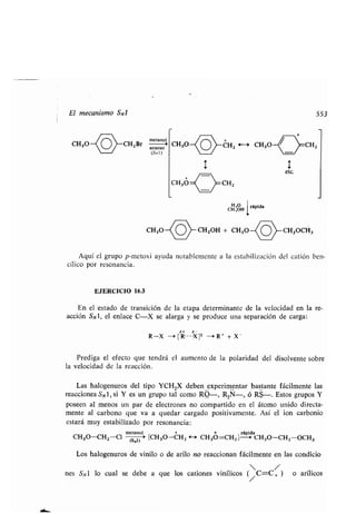 El mecanismo SN1 553
CH30~O CHZBr acuoso'oso
(SNI)
CH,OH
rápida
CH3O-(O -CH2OH + CH3O CHZOCH3
Aquí el grupo p-metoxi ayuda notablemente a la estabilización del catión ben-
cílico por resonancia .
EJERCICIO 16.3
En el estado de transición de la etapa determinante de la velocidad en la re-
acción SN1, el enlace C-X se alarga y se produce una separación de carga :
b+ a-
R-X -~ [ R--- -XII --r R+ + X-
Prediga el efecto que tendrá el aumento de la polaridad del disolvente sobre
la velocidad de la reacción .
Las halogenuros del tipo YCH 2X deben . experimentar bastante fácilmente las
reacciones SNl, si Y es un grupo tal como R-, R2Ñ-, ó RS-. Estos grupos Y
poseen al menos un par de electrones no compartido en el átomo unido directa-
mente al carbono que va a quedar cargado positivamente . Así el ion carbonio
estará muy estabilizado por resonancia:
m(Smi) + +
rápida
CHCH30-CHZ-Cl (si~ '' [CH30-CHZ <- CH30=CHZ] 3O-CHz OCH3
Los halogenuros de vinilo o de arilo no reaccionan fácilmente en las condicio
 /
nes S,v 1 lo cual se debe a que los cationes vinílicos (/C=C, ) o arílicos
 