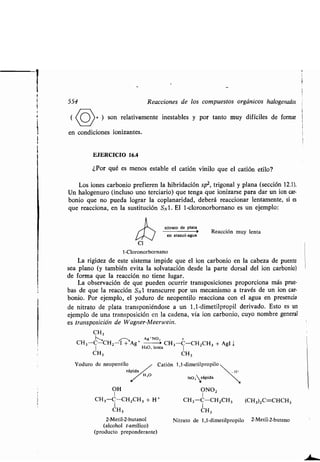 554 Reacciones de los compuestos orgánicos halogenados
( (í)+ ) son relativamente inestables y por tanto muy difíciles de formar
en condiciones ionizantes.
EJERCICIO 16.4
¿Por qué es menos estable el catión vinilo que el catión etilo?
Los iones carbonio prefieren la hibridación sp2 , trigonal y plana (sección 12 .1).
Un halogenuro (incluso uno terciario) que tenga que ionizarse para dar un ion car •
bonio que no pueda lograr la coplanaridad, deberá reaccionar lentamente, si es
que reacciona, en la sustitución S N 1 . El 1-cloronorbornano es un ejemplo :
nitrato de plata
Reacción muy lenta
en etanol-agua
cl
1-Cloronorbornano
La rigidez de este sistema impide que el ion carbonio en la cabeza de puente
sea plano (y también evita la solvatación desde la parte dorsal del ion carbonio)
de forma que la reacción no tiene lugar.
La observación de que pueden ocurrir transposiciones proporciona más prue-
bas de que la reacción SNI transcurre por un mecanismo a través de un ion car-
bonio. Por ejemplo, el yoduro de neopentilo reacciona con el agua en presencia
de nitrato de plata transponiéndose a un 1,1-dimetilpropil derivado. Esto es un
ejemplo de una transposición en la cadena, vía ion carbonio, cuyo nombre general
es transposición de Wagner-Meerwein .
CH3
Ag`NO= +
CH3-C-CH2-I + Ag+ C1 3 -C-CH2CH3 + AgI j
1 H2O, lenta 1
CH3 CH 3
Yoduro de neopentilo
OH
1
CH3-C-C1 2CH3 + H+
CH3
2-Metil-2-butanol
(alcohol t-amílico)
(producto preponderante)
Catión 1,1-dimetilpropilo
rápida _11 1
H 2O
NO ;rápida
y
ONO2
1
CH3 -C-CH2CH3 (CH3)2C=CHCH3
CH3
Nitrato de 1,1-dimetilpropilo 2-Metil-2-buteno
 