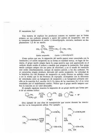 El mecanismo SNl 555
Una manera de explicar los productos consiste en suponer que se forma
primero un ion carbonio primario a partir del yoduro de neopentilo ; este ion
se transpone rápidamente al catión 1,1-dimetilpropilo, terciario, mediante un des-
plazamiento 1,2 de un metilo :
CH3
CH3-C-CH2
I 1,2-CH 3 I
CH3 CH3
Catión neopentilo Catión 1,1-dimetilpropilo
Como quiera que sea, la migración del metilo parece estar concertada con la
ionización y el catión neopentilo no se forma en realidad nunca ; en lugar de for-
marse, el grupo metilo emigra hacia la carga positiva que está apareciendo en el
carbono donde estaba el yoduro a medida que progresa la ionización. Este grupo
metilo contiguo emigra con sus pares de electrones, y en el estado de transición
está unido simultáneamente, aunque de manera parcial, a los dos carbonos . No
se caracteriza ningún producto derivado del catión neopentilo. La velocidad de
la hidrólisis SN1 del bromuro de neopentilo en ácido fórmico no anhidro viene
a ser la misma que la del bromuro de n-propilo . (Compárese con la diferencia
de velocidades entre un halogenuro de neopentilo y un halogenuro primario sen-
cillo en la reacción SN2, sección 16 .2 .) Es típico de las reacciones SN 1 el no verse
retardadas por el impedimento estéreo. Nótese que el grupo metilo tampoco ace-
lera la reacción en un valor detectable .
El ejemplo siguiente muestra la migración de un grupo metilo que forma par-
te de un sistema cíclico :
CH3
CH3
CH 2 -T-„Cl
Ag'NO ;
--i
H,O
lenta
CH3
acetona
/C=CHCH2C1 acuosa
ts 1)
+ AgCI
Otro ejemplo de una clase de transposición que ocurre durante las reaccio-
nes SN1 es la transposición alílica. Por ejemplo:
CH3
CH3
CH3
CH3
desplaza-
miento
CH3-C-CH2-CH3
CH3 H,0_,
rápida
 +
/C=CHCH 2
/C-CH=CH 2
CH3
+ H+
/C=CHCH 2OH
CH3
H,O
-~ +
rápida
CH3
C-CH=CH2
/1
CH3 OH
 