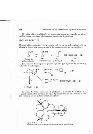 t
556 Reacciones de los compuestos orgánicos halogenados
El catión alílico, estabilizado por resonancia, puede ser atacado por el nu-
cleófilo en dos posiciones, obteniéndose una mezcla de productos .
MATERIA OPTATIVA
El catión ciclopropilmetilo. En la reacción del cloruro de ciclopropilcarbinilo con
el agua se forman tres productos, dos de los cuales proceden de transposiciones :
CH2CI
Cloruro de
ciclopropilmetilo
Los productos de transposición pueden explicarse por migración de los enlaces Q
del anillo de ciclopropilo :
/ CH2
a
-CH2 a CH2 -CH2 H,o
-~ --+ I1 + H +
CH2 CH CH2
-C
OH
H
CH2 CH2 H,o
+ (-:H2
1 // - > HOCH2CH2CH=CH 2 + H+
H,O
s„i
CH2OH + H+
Se obtiene la misma distribución de productos si el cloruro de ciclobutilo o el
4-cloro-l-buteno sufren solvólisis en agua . Aparentemente los tres cloruros se ioni-
zan formando un ion carbonio intermedio idéntico.
H
48% 47% 5%
Ciclopropilmetanol Ciclobutanol 3-Buten-l-ol
CH2OH
/  +
OH
+ CH 2 =CHCH2CH 2 -OH
Figura 16.3 H
Representación orbital del catión ciclopropilmetilo «no clásico» .
 