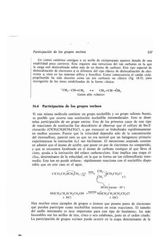 Participación de los grupos vecinos 557
Un centro catiónico contiguo a un anillo de ciclopropano aparece dotado de una
estabilidad poco corriente. Esto requiere una estructura del ion carbonio en la que
la carga esté deslocalizada sobre más de un átomo de carbono . Este tipo especial de
deslocalización de electrones v es diferente del tipo clásico de deslocalización de elec-
trones 7c visto en los sistemas alílico y bencílico . Como consecuencia el catión ciclo-
propilmetilo ha sido descrito como un ion carbonio no clásico (fig. 16.3), para
distinguirlo de los iones estabilizados de la forma clásica :
'C11,-CH=CHz 4--> CHZ =CH-CH2
Catión alilo «clásico»
16.4 Participación de los grupos vecinos
Si una misma molécula contiene un grupo nucleófilo y un grupo saliente bueno,
es posible que ocurra una sustitución nucleófila intramolecular. Esto se deno-
mina participación de un grupo vecino. Uno de los primeros casos de este tipo
de reacciones de sustitución fue descubierto al observar que el sulfuro de bis-2-
cloroetilo (C1CH2CH2SCH2CH2C1, o gas mostaza) se hidrolizaba rapidísimamente
en medios acuosos . Puesto que la velocidad dependía sólo de la concentración
del clorosulfuro, pareció raro ya que no era normal que un halogenuro primario
experimentase la ionización SN1 tan fácilmente . El mecanismo aceptado consiste
en admitir que el átomo de azufre, que posee un par de electrones no compartido,
y que se encuentra localizado en el átomo de carbono contiguo al que lleva el
cloro, ayuda a la ionización del enlace carbono-cloro. Esto implica una etapa cí-
clica, determinante de la velocidad, en la que se forma un ion etilensulfonio inter-
medio. Este ion no puede aislarse ; rápidamente reacciona con el nucleófilo dispo-
nible que en este caso es el agua .
CH +
C1CH 2CH2SCHz Cl
lenta
SCH2CH2CI
u CH2 ('1-
1
HOH rápida(- H+)
HOCH9CH2SCH2CH2OH
(repetido
HOCH2CH2SCH2CH2CI
+ HCI + HCI
Hay muchos otros ejemplos de grupos o átomos que poseen pares de electrones
que pueden participar como nucleófilos internos en estas reacciones . El tamaño
del anillo intermedio es muy importante para este tipo de fenómeno ; los más
favorables son los anillos de tres, cinco o seis eslabones, justo en el orden citado .
La participación de grupos vecinos puede ocurrir en la etapa determinante de la
 