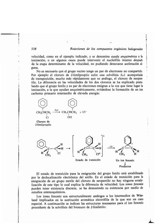 558 Reacciones de los compuestos orgánicos halogenados
velocidad, como en el ejemplo indicado, y se denomina ayuda anquimérica a la
ionización, o en algunos casos puede intervenir el nucleófilo interno después
de la etapa determinante de la velocidad, no pudiendo detectarse aceleración al-
guna.
No es necesario que el grupo vecino tenga un par de electrones no compartido .
Por ejemplo el cloruro de 2-fenilpropilo sufre una solvólisis SO acompañada
de transposición, mucho más rápidamente que su análogo, el cloruro de neopen-
tilo. La diferencia en las velocidades de los dos cloruros se ha explicado postu-
lando que el grupo fenilo y su par de electrones emigran a la vez que tiene lugar la
ionización, a la que ayudan anquiméricamente, evitándose la formación de un ion
carbonio primario intermedio de elevada energía :
CH3CHCH2
Cl
Cloruro de
2-fenilpropilo
r ~H
H*C- C H --->
CH3
Cl
H 20
CH 3CHCH2 + Cl -
1
OH
Estado de transición
t
'~ H 1 H
CH3
Un ion fenonio
1
Productos
H
El estado de transición para la emigración del grupo fenilo está estabilizado
por la deslocalización electrónica del anillo . En el estado de transición para la
emigración de un grupo metilo del cloruro de neopentilo no hay ninguna estabi-
lización de este tipo lo cual explica la diferencia de velocidad . Los iones fenonio
pueden tener existencia discreta ; se ha demostrado su existencia por medio de
estudios estereoquímicos .
Los iones fenonio son estructuralmente análogos a los intermedios de Whe
land implicados en la sustitución aromática electrófila de la que son un caso
especial . A continuación se indican las estructuras resonantes para el ion fenonio
procedente de la solvólisis del bromuro de 2-feniletilo :
 