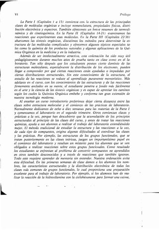 VI Prólogo
La Parte I (Capítulos 1 a 13) comienza con la estructura de las principales
clases de moléculas orgánicas e incluye nomenclatura, propiedades físicas, distri-
bución electrónica y espectros . También ofrecemos un breve resumen de termodi-
námica y de cinetoquímica. En la Parte II (Capítulos 14-21) examinamos las
reacciones que experimentan esas moléculas. En la Parte III (Capítulos 22-36)
abarcamos las síntesis orgánicas, discutimos los métodos para determinar la es-
tructura de las moléculas complicadas y ofrecemos algunos tópicos especiales ta-
les como la química de los productos naturales y algunas aplicaciones de la Quí-
mica Orgánica en la medicina y en la industria.
Además de ser intelectualmente atractiva, esta ordenación ha sido muy útil
pedagógicamente durante muchos años de prueba tanto en clase como en el la-
boratorio. Tan sólo después que los estudiantes posean cierto dominio de las
estructuras moleculares, especialmente la distribución de los electrones, pueden
llegar a_ comprender por qué ciertas reacciones están ayudadas o impedidas por
ciertas distribuciones estructurales. Sin este conocimiento de la estructura, el
estudiodelasreaccionessereducealaprendizajepuramentememorístico . Más
adelante en el curso, con los conocimientos de las estructuras y de las reacciones
firmemente anclados en su mente, el estudiante penetra a fondo más fácilmente
en el arte y la ciencia de las síntesis orgánicas y es capaz de apreciar los caminos
según los cuales la Química Orgánica embebe y conforma tan gran extensión de
nuestra tecnología moderna .
Alenseñaruncursointroductoriopreferimosdejarciertadistanciaentrelas
clases sobre estructura molecular y el comienzo de las prácticas de laboratorio .
Normalmente dedicamos de ocho a diez semanas para las materias de la Parte I
y comenzamos el laboratorio en el segundo trimestre . Otros comienzan clases y
prácticas a la vez, porque han descubierto que la acumulación de los principios
estructurales al principio de las clases del curso, y antes de tratar las reacciones
químicas,ayudaasusalumnosarealizareltrabajodellaboratorioentendiéndolo
mejor . El método tradicional de estudiar la estructura y las reacciones a la vez,
de cada tipo de compuestos, origina algunas dificultades al coordinar las clases
y las prácticas .Porejemplo,lasestructurasdelosgruposfuncionales,quese
tratanposteriormenteenlasclasesteóricas,jueganunimportantísimopapelen
el comienzo del laboratorio y resultan un misterio para los alumnos que se ven
obligados a realizar reacciones sobre estos grupos funcionales . Como resultado
los estudiantes se enfrentan al problema de convertir compuestos no aprendidos
en otros también desconocidos y a través de reacciones que también ignoran .
Todo esto requiere aprender de memoria sin entender . Nuestra ordenación evita
esta dificultad. En las primeras semanas de clase damos a los alumnos los nom-
bres, las características estructurales y la distribución electrónica de todas las
clases más comunes de grupos funcionales, lo cual proporciona una preparación
excelenteparaeltrabajodelaboratorio .Porejemplo,silosalumnoshanderea-
lizar la reacción de la hidroxilamina con la ciclohexanona para formar una oxima,
 