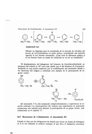 Reacciones de (3-eliminación: el mecanismo E2 559
H
H
CH2-CH2 CH2 -CHZ CHZ -CHZ +CH2 -CHZ_
EJERCICIO 16.5
Dibujar un diagrama para la coordenada de la reacción de solvólisis del
cloruro de 2,2,2-trifeniletilo en ácido acético, concediendo una atención
especial al ion fenonio intermedio . ¿Cuál sería la diferencia gráfica si
el ion fenonio fuese un estado de transición en vez de un intermedio?
El desplazamiento del halogenuro del bromuro de 2-(p-hidroxifenil)etilo en
presencia del etóxido es 106 veces más rápido que el del bromuro de 2-(p-metoxi-
fenil)etilo lo cual puede explicarse por la estabilización del intermedio debida a
los electrones del oxígeno y constituye otro ejemplo de la participación de un
grupo vecino :
OH
O -tHOEt
CH2-CH2 -Br
Br ->
CH2 - CH2--OEt
(1)
(El intermedio 1 ha sido preparado independientemente y experimenta la re-
acción indicada .) La estereoquímica del carbono que experimenta la sustitución
proporciona otro método para detectar la participación de un grupo vecino ; será
considerada en el capítulo 17 .
16.5 Reacciones de (3-eliminación: el mecanismo E2
Cuando se deja que los halogenuros de alquilo, que tienen un átomo de hidrógeno
en 0 (o sea enlazado al carbono contiguo al que lleva el halógeno), reaccionen
CH2CH2OEt
 