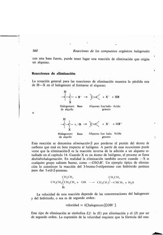 560 Reacciones de los compuestos orgánicos halogenados
con una base fuerte, puede tener lugar una reacción de eliminación que origina
un alqueno .
Reacciones de eliminación
La ecuación general para las reacciones de eliminación muestra la pérdida neta
de H-X en el halogenuro al formarse el alqueno :
H
-C-C- + B - - C=C + X - + HB
I I
x
Halogenuro Base Alqueno Ion halo- Ácido
de alquilo genuro
o
H
-C-C-+- :B —  C + X- + HB+
X
Halogenuro Base Alqueno Ion halo- Ácido
de alquilo genuro
Esta reacción se denomina eliminación-(3 por perderse el protón del átomo de
carbono que está en beta respecto al halógeno . A partir de esas ecuaciones puede
verse que la eliminación-(3 es la reacción inversa de la adición a un alqueno es-
tudiado en el capítulo 14. Cuando X es un átomo de halógeno, el proceso se llama
deshidrohalogenación . En realidad la eliminación también ocurre cuando -X es
cualquier grupo saliente bueno, como -OSO2R' . Un ejemplo típico de elimina-
ción lo constituye la reacción del 3-bromo-3-etilpentano con hidróxido potásico
para dar 3-etil-2-penteno .
CH 2CH 3 CH 2CH 3
CH3CH2CCH 2CH,, + -OH CH .,CH,C-CHCH,, + H 90
Br
La velocidad de esta reacción depende de las concentraciones del halogenuro
y del hidróxido, o sea es de segundo orden :
velocidad = k[halogenuro][OH - ]
Este tipo de eliminación se simboliza E2: la (E) por eliminación y el (2) por ser
de segundo orden. La expresión de la velocidad requiere que la fórmula del esta-
1
 