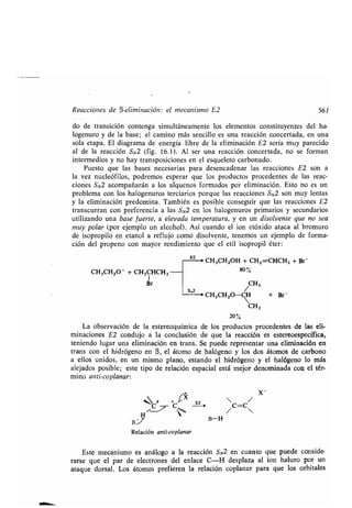 Reacciones de (3-eliminación : el mecanismo E2
do de transición contenga simultáneamente los elementos constituyentes del ha-
logenuro y de la base; el camino más sencillo es una reacción concertada, en una
sola etapa . El diagrama de energía libre de la eliminación E2 sería muy parecido
al de la reacción SN2 (fig. 16.1) . Al ser una reacción concertada, no se forman
intermedios y no hay transposiciones en el esqueleto carbonado .
Puesto que las bases necesarias para desencadenar las reacciones E2 son a
la vez nucleófilos, podremos esperar que los productos procedentes de las reac-
ciones SN2 acompañarán a los alquenos formados por eliminación . Esto no es un
problema con los halogenuros terciarios porque las reacciones SN2 son muy lentas
y la eliminación predomina . También es posible conseguir que las reacciones E2
transcurran con preferencia a las SN2 en los halogenuros primarios y secundarios
utilizando una base fuerte, a elevada temperatura, y en un disolvente que no sea
muy polar (por ejemplo un alcohol) . Así cuando el ion etóxido ataca al bromuro
de isopropilo en etanol a reflujo como disolvente, tenemos un ejemplo de forma-
ción del propeno con mayor rendimiento que el etil isopropil éter :
CH3CH2O - + CH3CHCH3
1
¡ir
	 E2 ,
CH3CH2OH + CH2=CHCH3 + Br-
80
CH3
s"2
> CH3CH2O-  + Br-
CH3
20
La observación de la estereoquímica de los productos procedentes de las eli-
minaciones E2 condujo a la conclusión de que la reacción es estereoespecífica,
teniendo lugar una eliminación en trans . Se puede representar una eliminación en
trans con el hidrógeno en (3, el átomo de halógeno y los dos átomos de carbono
a ellos unidos, en un mismo plano, estando el hidrógeno y el halógeno lo más
alejados posible ; este tipo de relación espacial está mejor denominada con el tér-
mino anti-coplanar :
X
`° E4
í
C C`
H
B.%
Relación anti-coplanar
B-H
x-
561
Este mecanismo es análogo a la reacción SN2 en cuanto que puede conside-
rarse que el par de electrones del enlace C-H desplaza al ion haluro por un
ataque dorsal . Los átomos prefieren la relación coplanar para que los orbitales
 