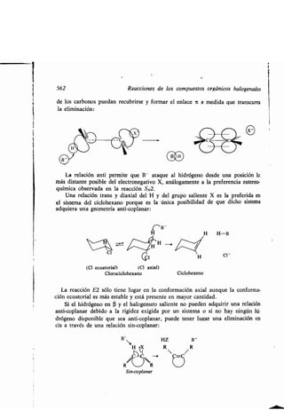 562
de los carbonos puedan recubrirse y formar el enlace n a medida que transcurra
la eliminación :
La relación anti permite que B- ataque al hidrógeno desde una posición lo
más distante posible del electronegativo X, análogamente a la preferencia estereo-
química observada en la reacción S N2 .
Una relación trans y diaxial del H y del grupo saliente X es la preferida en
el sistema del ciclohexano porque es la única posibilidad de que dicho sistema
adquiera una geometría anti-coplanar :
(Cl ecuatorial) (Cl axial)
Clorociclohexano
B-
Reacciones de los compuestos orgánicos halogenados
La reacción E2 sólo tiene lugar en la conformación axial aunque la conforma-
ción ecuatorial es más estable y está presente en mayor cantidad .
Si el hidrógeno en R y el halogenuro saliente no pueden adquirir una relación
anti-coplanar debido a la rigidez exigida por un sistema o si no hay ningún hi-
drógeno disponible que sea anti-coplanar, puede tener lugar una eliminación en
cis a través de una relación sin-coplanar :
HZ
R
CID
Ciclohexeno
B-
R
 