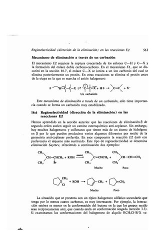 Regioselectividad (dirección de la eliminación) en las reacciones E2 563
Mecanismo de eliminación a través de un carbanión
El mecanismo E2 requiere la ruptura concertada de los enlaces C-H y C-X y
la formación del enlace doble carbono-carbono . En el mecanismo El, que se dis-
cutirá en la sección 16.7, el enlace C-X se ioniza a un ion carbonio del cual se
elimina posteriormente un protón . En otras reacciones se elimina el protón antes
de la etapa en la que se marcha el anión halogenuro :
I I I  /
B -~HJCC-C-X ~ -C-C LX + H'B -+ C=C + X-
I I I I / 
Un carbanión
Este mecanismo de eliminación a través de un carbanión, sólo tiene importan-
cia cuando se forma un carbanión muy estabilizado .
16.6 Regloselectividad (dirección de la eliminación) en las
reacciones E2
Hemos aprendido en la sección anterior que las reacciones de eliminación-(3 de
segundo orden suelen seguir un camino esteroquímico anti-coplanar . Sin embargo,
hay muchos halogenuros y sulfonatos que tienen más de un átomo de hidrógeno
en R por lo que pueden producirse varios alquenos diferentes por medio de la
geometría anti-coplanar preferida. En esos compuestos la reacción E2 dará con
preferencia el alqueno más sustituido . Este tipo de regioselectividad se denomina
eliminación Saytzev, ofreciendo a continuación dos ejemplos :
CH3 CH3 CH3 
 
/CH-CHCH3 + KOH
etanol
- /C=CHCH3 + /CH-CH=CH2
CH3 Ir CH3 CH3
Mucho Poco
CH3
+ KOH
CI
CH3
+ C>
CH,
Mucho Poco
La situación que se presenta con un típico halogenuro alifático secundario que
tenga por lo menos cuatro carbonos, es muy interesante . Por ejemplo, la interac-
ción estérea es menor en la conformación del butano en la que los grupos metilo
sean recíprocamente anti, que cuando estén en conformación sesgada (sección 3 .3) .
Si examinamos las conformaciones del halogenuro de alquilo RCH 2CHR'X ve-
 