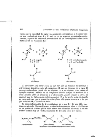 564 Reacciones -de los compuestos orgánicos halogenados
remos que la necesidad de lograr una geometría anti-coplanar y la menor ener-
gía que resultaría de tener R y R' anti en vez de sesgados, consideradas conjun-
tamente, explican la formación predominante de los trans-alquenos sobre los isó-
meros cis en las reacciones E2 :
X
H
H R'
cis-alqueno
H
H H
1
C-R'
H-C
-R'
R-C
R H
trans-alqueno
CH3 H
CH3CHZCH-Br
cH3CH,o __ 
c=C/
/ 
CH3 H CH3
2-Bromobutano trans-2-Buteno cis-2-Buteno
(producto preponderante) (producto minoritario)
H C-C/H +
CH3/
CH3
H
El estudiante será capaz ahora de ver por qué los términos sin-coplanar y
anti-coplanar describen mejor al mecanismo E2 que los términos cis y trans . El
proceso anti-coplanar puede dar un alqueno cis o un alqueno trans (véase el
ejemplo anterior) . Además en los compuestos cíclicos aunque los términos cis y
trans resulten útiles al aplicarlos a la eliminación, pueden inducir a error . La
causa de que los halogenuros cíclicos pequeños (C 4 a C7) prefieran la eliminación
en trans radica en que la geometría anti-coplanar sólo puede alcanzarse si los gru-
pos salientes (H y X) están en trans.
La deshidrobromación del 2-bromobutano, en el que R y R' son CH3, cons-
tituye un ejemplo . El trans-2-buteno predomina intensamente sobre el cis-2-buteno
en los productos. Puesto que el doble enlace más altamente sustituido es el más
estable, también hay un fuerte predominio del 2-buteno sobre el 1-buteno.
-
H
B-,J,
H y X anti
R y R' sesgados
H
B-,_-J'
R y R' anti Conformación
H y X anti l preferida
 