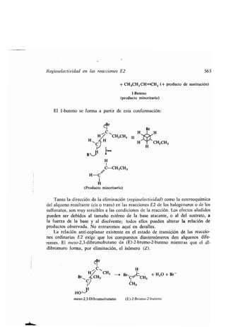 Regiosedectividad en las reacciones E2
El 1-buteno se forma a partir de esta conformación :
CBr
1
C
H ~CH2CH3
H~ Q H
CJ
B_.'
beu
H
1
/C-CH2CH3
H-C
H
(Producto minoritario)
Tanto la dirección de la eliminación (regioselectividad) como la estereoquímica
del alqueno resultante (cis o trans) en las reacciones E2 de los halogenuros o de los
sulfonatos, son muy sensibles a las condiciones de la reacción . Los efectos aludidos
pueden ser debidos al tamaño estéreo de la base atacante, o al del sustrato, a
la fuerza de la base y al disolvente ; todos ellos pueden alterar la relación de
productos observada. No entraremos aquí en detalles .
La relación anti-coplanar existente en el estado de transición de las reaccio-
nes ordinarias E2 exige que los compuestos diastereómeros den alquenos dife-
rentes. El meso-2,3-dibromobutano da (E)-2-bromo-2-buteno mientras que el dl-
dibromuro forma, por eliminación, el isómero (Z) .
C$r
C
H~ CH3 s
Br~ CH3
1
H
H0-
meso-2,3-Dibromobutano
+ CH3CH2 CH=CH2 (+ producto de sustitución)
1-Buteno
(producto minoritario)
Br
H
H
BrrC,+ H2O + Br-
C-CH3
CH3
(E)-2-Bromo-2-buteno
565
 