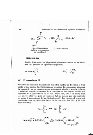 566 Reacciones de los compuestos orgánicos halogenados
~Br
H
H CH3 - CHCH, B s'~C CH + H2O + Br-
r
H
HO 1
dl-2,3-Dibromobutano
(sólo se ha representado
un enantiómero)
EJERCICIO 16.6
(Z)-2-Bromo-2-buteno
Prediga la estructura del alqueno más abundante formado en las reaccio-
nes E2 a partir de los siguientes halogenuros :
CH,
CH3
(a) CH3CH2CCH3
(b) ( (Cl
Br
16.7 El mecanismo El
Así como las reacciones de sustitución nucleófila pueden ser de primer o de se-
gundo orden, también las (3-eliminaciones presentan dos mecanismos diferentes.
La reacción El de un halogenuro o un sulfonato de alquilo es aquella en la que
la velocidad depende únicamente de la concentración del sustrato, siendo inde-
pendiente de la concentración de la base . Ahora bien, éste es el mismo resul-
tado cinético observado para las reacciones SN1, de manera que estas sustitucio-
nes suelen ir acompañadas de las eliminaciones El . Por ejemplo, el bromuro de
t-butilo reacciona en etanol para dar 81 % de t-butil etil éter (S N 1) y 19 % de
isobutileno (El).
CH, CH,
1 lenta I
CH3-C-Br CH3-C+ + Br -
I I
CH3 CH3
~~, CH3 H CH,
CH 3CH2OH + $ CH2-C~ rápame CH3CHZO + CH2=C~
CH3 H CH3
2-Metil propeno
 