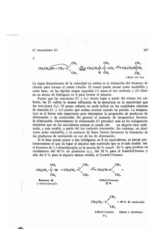El mecanismo El 567
CH3 CH3 CH3
CH3CHZOHH~C~ rápida CH3CH2?-~-CH3 ~ CH3CH2~H3
CH3 H CH3 CH3
1-Butil etil éter
La etapa determinante de la velocidad en ambas es la ionización del bromuro de
t-butilo para formar el catión t-butilo . El etanol puede actuar como nucleófilo y
como base; en las rápidas etapas segundas (1) ataca al ion carbonio y (2) elimi-
na un átomo de hidrógeno en (3 para formar el alqueno .
Puesto que las reacciones E l y SN 1 tienen lugar a partir del mismo ion car-
bonio, las El sufren la misma influencia de la estructura en la reactividad que
las reacciones SO . El grupo saliente no suele influir en las cantidades relativas
de reacción El o SN1 puesto que ambas ocurren cuando ha partido . La tempera-
tura es el factor más importante para determinar la proporción de productos de
eliminación o de sustitución. En general el aumento de temperatura favorece
la eliminación. Generalmente la eliminación E l prevalece más en los halogenuros
terciarios que en los secundarios porque se puede obt~
"
un alqueno muy susti-
tuido, y más estable, a partir del ion carbonio intermedio. Sin embargo, un disol-
vente polar nucleófilo, y la ausencia de bases fuertes favorecen la formación de
los productos de sustitución en vez de los de eliminación .
Si la base puede atacar a dos hidrógenos en (3 no equivalentes, se pierde pre-
ferentemente el que da lugar al alqueno más sustituido que es el más estable . Así
el bromuro de 1,1-dimetilpropilo en la mezcla 80 % etanol - 20 % agua produce un
rendimiento del 60 % en productos S N l, del 32 % para el 2-metil-2-buteno y
sólo del 8 % para el alqueno menos estable, el 2-metil-l-buteno:
CH3 /CH3 /CH3
CH3CH2-C-Br - CH 3CH2-C -H > CH3CH=C +
CH3 CH3 CH3
Bromuro de 2-Metil-2-buteno
1,1-dimetilpropilo 32
CH2
CH3CH2-C~ + 60 % de sustitución
CH3
2-Metil-1-buteno (éteres y alcoholes)
8 %
 