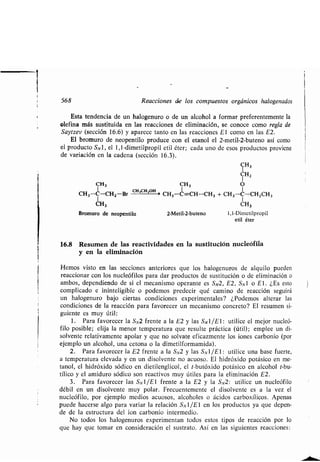 568 Reacciones de los compuestos orgánicos halogenados
Esta tendencia de un halogenuro o de un alcohol a formar preferentemente la
olefina más sustituida en las reacciones de eliminación, se conoce como regla de
Saytzev (sección 16 .6) y aparece tanto en las reacciones El como en las E2.
El bromuro de neopentilo produce con el etanol el 2-metil-2-buteno así como
el producto SNl, el 1,1-dimetilpropil etil éter ; cada uno de esos productos proviene
de variación en la cadena (sección 16 .3).
CH3
CH,CH 2OH
CH3-C-CH2-Br
CH3
Bromuro de neopentilo
CH 3
CH2
CH3 O
CH3-C=CH-CH3 + CH3-C-CH2CH3
CH 3
2-Metil-2-buteno 1,1-Dimetilpropil
etil éter
16.8 Resumen de las reactividades en la sustitución nucleófila
y en la eliminación
Hemos visto en las secciones anteriores que los halogenuros de alquilo pueden
reaccionar con los nucleófilos para dar productos de sustitución o de eliminación o
ambos, dependiendo de si el mecanismo operante es SN2, E2, SN1 o El . ¿Es esto
complicado e ininteligible o podemos predecir qué camino de reacción seguirá
un halogenuro bajo ciertas condiciones experimentales? ¿Podemos alterar las
condiciones de la reacción para favorecer un mecanismo concreto? El resumen si-
guiente es muy útil :
1 . Para favorecer la SN2 frente a la E2 y las SO/E1: utilice el mejor nucleó-
filo posible; elija la menor temperatura que resulte práctica (útil) ; emplee un di-
solvente relativamente apolar y que no solvate eficazmente los iones carbonio (por
ejemplo un alcohol, una tetona o la dimetilformamida) .
2 . Para favorecer la E2 frente a la SN2 y las SN1/E1 : utilice una base fuerte,
a temperatura elevada y en un disolvente no acuoso . El hidróxido potásico en me-
tanol, el hidróxido sódico en dietilenglicol, el t-butóxido potásico en alcohol t-bu-
tílico y el amiduro sódico son reactivos muy útiles para la eliminación E2.
3. Para favorecer las S,v l/E1 frente a la E2 y la S,v2 : utilice un nucleófilo
débil en un disolvente muy polar . Frecuentemente el disolvente es a la vez el
nucleófilo, por ejemplo medios acuosos, alcoholes o ácidos carboxílicos . Apenas
puede hacerse algo para variar la relación SN1/El en los productos ya que depen-
de de la estructura del ion carbonio intermedio .
No todos los halogenuros experimentan todos estos tipos de reacción por lo
que hay que tomar en consideración el sustrato . Así en las siguientes reacciones :
 