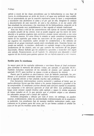 Prólogo vil
sabrán a través de las clases precedentes que la hidroxilamina es una base de
Lewis, la ciclohexanona un ácido de Lewis y el agua una molécula muy estable .
No se sorprenderán de que la reacción transcurra como lo hace y comprenderán
y recordarán más fácilmente el cómo y el por qué de ella . Imaginen lo confuso
y desconcertante de esta reacción, de cara a los alumnos, si en ese punto sólo
han estudiado las estructuras y las reacciones de los hidrocarburos, situación en la
que se encontrarán muy probablemente si han seguido el método tradicional .
Esto nos lleva a otra de las características más típicas de nuestra ordenación,
al amplio estudio de las síntesis . Casi se puede asegurar que los textos de intro-
ducción a la química orgánica más corrientes prestan menor atención a este lema
crucial que nosotros . En otros libros la síntesis se suele considerar fragmentaria-
mente en los capítulos que tratan las reacciones de los grupos funcionales. En
ese esquema los estudiantes suelen olvidar los fundamentos y los métodos de
síntesis de un grupo funcional cuando están estudiando otro . Nosotros hemos me-
joradoesemétodo,«atrocitos»,dedicandouncapítuloíntegroalosprincipioso
fundamentos de las síntesis, una vez que conocen las reacciones de los grupos
funcionales. Hemos hallado que los estudiantes aprenden y recuerdan más según
este método. Posteriormente, en el Capítulo 33, ofrecemos una discusión a nivel
superior de las síntesis para quienes quieran dar un énfasis especial a esta r'rateria.
Ayudas para la enseñanza
La mayor parte de los capítulos referentes a reacciones llevan al final resúmenes
paraestimularlamemoriadelalumno(véase,porejemplo,elapartado18 .16),
Tambiénincluimosresúmenesdelosmétodosdesíntesis(porejemplo,ene¡
apartado 18.17) para facilitar su repaso cuando se discuten las síntesis .
Puesto que lo perfecto es efectivamente fruto de haberlo practicado, los pro-
blemasylosejercicioscontinúansiendolamejorherramientaparalaenseñanza .
En la segunda edición se han añadido muchos más problemas .
Con frecuencia interrumpimos nuestra narración y pedimos al lector que re-
suelvaejerciciosbrevesquedanénfasisalospuntosimportantesypruebansilos
ha comprendido .Elestudiantejuiciosoabordacadaejerciciocuandoloencuentra .
Lasrespuestasalosejerciciosaparecenalfinaldellibro . Los problemas más
largos están siempre cuando finaliza cada capítulo y siguen la misma secuencia
de temas tratados en él, lo que permite que el profesor asigne a sus alumnos
los adecuados aunque esté a mitad del capítulo.
Incluimosfotografíasydibujosportodoeltexto ; sin embargo, no pueden
mostrar, evidentemente, todas las peculiaridades tridimensionales de la arquitectu-
ra molecular.Losestudianteshandemanejarmodelosmolecularesreales,espe-
cialmente en la primera parte del curso, por lo que hemos cuidado el señalar los
casos en los que los modelos serán más útiles .
4
 