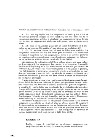 Resumen de las reactividades en la sustitución nucleófila y en la eliminación 569
4. SN2 : son muy rápidas con los halogenuros de metilo y con todos los
halogenuros primarios, excepto los muy impedidos ; son más lentas las de los
halogenuros secundarios alifáticos o alicíclicos ; los halogenuros terciarios de todo
tipo así como los halogenuros de vinilo o de arilo no reaccionan según este meca-
nismo.
5. E2 : todos los halogenuros que posean un átomo de hidrógeno en R enla-
zado a un carbono con hibridación sp', dan alquenos en condiciones E2 .
6 . SN 1 /E 1 : son muy rápidas con casi todos los halogenuros terciarios ; los
halogenuros secundarios las dan más lentas, pero reaccionan si las condiciones
favorecen el mecanismo SN1 ; los halogenuros de metilo o los alifáticos primarios
no reaccionan salvo en condiciones extraordinariamente enérgicas ; los halogenu-
ros de vinilo o de arilo son inertes, careciendo de reactividad.
Las reacciones de sustitución nucleófila se utilizan como ayuda para esclare-
cer la estructura de los halogenuros . Por ejemplo, si un compuesto desconocido
contiene un hálogenuro y se le deja reaccionar con un reactivo que favorezca la
sustitución SN2, la velocidad de reacción será grande si el halogenuro es primario,
y no habrá reacción si es terciario . Lo contrario ocurrirá si se ha elegido un reac-
tivo que promueva la reacción SN1 . Hay ejemplos de ensayos cualitativos para
sustancias desconocidas y tan sólo hace falta conocer el orden de reactividad en
las condiciones empleadas .
El yoduro sódico en acetona es un reactivo muy utilizado para ensayar la reac-
tividad SN2 de los bromuros y cloruros . La rápida precipitación de bromuro o clo-
ruro sódicos (que son insolubles en acetona) al añadir una gota del halogenuro a
la solución del reactivo indica que es primario . La precipitación más lenta signi-
fica que el halogenuro es secundario y si no precipita es que se trata de un halo-
genuro terciario (o tal vez de vinilo o arilo) . De los bromuros de butilo el más
rápido reaccionando es el 1-bromobutano (primario), es algo más lento el 1-bromo-
2-metilpropano (primario pero más impedido), todavía más lento el 2-bromobuta-
no (secundario) y no reacciona el 2-bromo-2-metilpropano (terciario) .
Para ensayar la reactividad de los halogenuros en condiciones SN1 se añade el
halogenuro a una solución de nitrato de plata en alcohol acuoso . El halogenuro
de plata precipita instantáneamente con los halogenuros iónicos o con los cova-
lentes que se ionizan fácilmente. Cuanto más tarde en precipitar, menos reactivo
es el halogenuro a través del mecanismo SN1 . Por consiguiente los bromuros de
cadenas C4 reaccionan en el orden inverso al dado líneas arriba .
EJERCICIO 16.7
Prediga el orden de reactividad de los siguientes halogenuros con :
(a) yoduro sódico en acetona ; (b) nitrato de plata en alcohol acuoso .
 