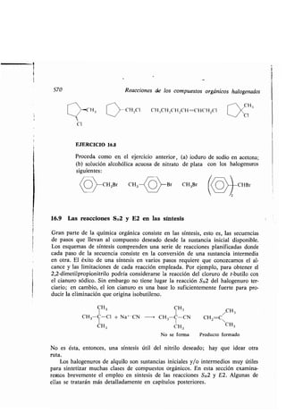 570 Reacciones de los compuestos orgánicos halogenados
-C H,;
CI
EJERCICIO 16.8
Proceda como en; el ejercicio anterior, (a) ioduro de sodio en acetona ;
(b) solución alcohólica acuosa de nitrato de plata con los halogenuros
siguientes :
CH,Cl CH .,CH,CH,CH=CHCH 2CI
16.9 Las reacciones SN2 y E2 en las síntesis
Gran parte de la química orgánica consiste en las síntesis, esto es, las secuencias
de pasos que llevan al compuesto deseado desde la sustancia inicial disponible.
Los esquemas de síntesis comprenden una serie de reacciones planificadas donde
cada paso de la secuencia consiste en la conversión de una sustancia intermedia
en otra. El éxito de una síntesis en varios pasos requiere que conozcamos el al-
cance y las limitaciones de cada reacción empleada . Por ejemplo, para obtener el
2,2-dimetilpropionitrilo podría considerarse la reacción del cloruro de t-butilo con
el cianuro sódico . Sin embargo no tiene lugar la reacción SN2 del halogenuro ter-
ciario; en cambio, el ion cianuro es una base lo suficientemente fuerte para pro-
ducir la eliminación que origina isobutileno .
CH 3
CH3 C-C1 + Na+-CN
CH3
CH3
/1 H3
CH3-C-UN CH2=C
CH3 CH3
No se forma Producto formado
CHBr
No es ésta, entonces, una síntesis útil del nitrilo deseado ; hay que idear otra
ruta.
Los halogenuros de alquilo son sustancias iniciales y/o intermedios muy útiles
para sintetizar muchas clases de compuestos orgánicos . En esta sección examina-
remos brevemente el empleo en síntesis de las reacciones SN2 y E2 . Algunas de
ellas se tratarán más detalladamente en capítulos posteriores .
 