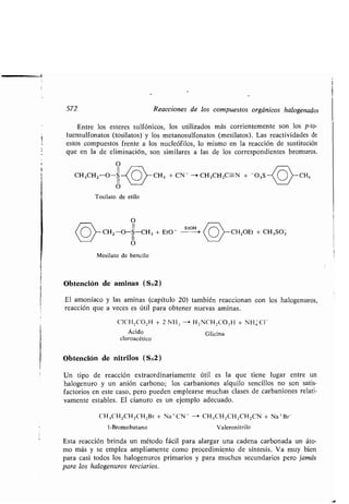 572 Reacciones de los compuestos orgánicos halogenados
Entre los esteres sulfónicos, los utilizados más corrientemente son los p-to-
luensulfonatos (tosilatos) y los metanosulfonatos (mesilatos) . Las reactividades de
estos compuestos frente a los nucleófilos, lo mismo en la reacción de sustitución
que en la de eliminación, son similares a las de los correspondientes bromuros .
O
II
CH3CHZ-O-S CH3 + CN - --' CH3CH 2C-N + - 03S CH,
O
Tosilato de etilo
Mesilato de bencilo
Obtención de aminas (SN2)
El amoníaco y las aminas (capítulo 20) también reaccionan con los halogenuros,
reacción que a veces es útil para obtener nuevas aminas .
CICH 2CO2 H + 2 NH.; - H,NCH2CO2 H + NH CI -
Ácido Glicina
cloroacético
Obtención de nitrilos (SN2)
Un tipo de reacción extraordinariamente útil es la que tiene lugar entre un
halogenuro y un anión carbono ; los carbaniones alquilo sencillos no son satis-
factorios en este caso, pero pueden emplearse muchas clases de carbaniones relati-
vamente estables . El cianuro es un ejemplo adecuado .
CH3CH2CH 2CH2Br + Na +CN - -i CH 3CH2 CH 2CH2CN + Na +Br
1-Bromobutano Valeronitrilo
Esta reacción brinda un método fácil para alargar una cadena carbonada un áto-
mo más y se emplea ampliamente como procedimiento de síntesis . Va muy bien
para casi todos los halogenuros primarios y para muchos secundarios pero jamás
para los halogenuros terciarios .
O
II EtOH
-O-S-CH 3 + Et0 - CH2OEt + CH 3 SO3
O
 