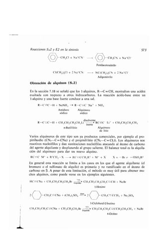 Reacciones SN2 y E2 en la síntesis 573
CH 2CI + Na+CN - CH,CN + Na+CI -
Fenilacetonitrilo
NC(CH 2)4CN + 2 Na+Cl -
Adiponitrilo
CI(CH 2)4C1 + 2 Na+CN -
Obtención de alquinos (SN2)
En la sección 7 .18 se señaló que los 1-alquinos, R-C == CH, mostraban una acidez
exaltada con respecto a otros hidrocarburos . La reacción ácido-base entre un
1-alquino y una base fuerte conduce a una sal .
R-C=--C-H + NaNH, --> R-C =-C - Na + + NH 3
Amiduro Alquinuro
sódico sódico
disolvente
R-C-C-H + CH,CH 2CH2CH 2Li -, > RC=C Li + + CH3CH 2CH 2 CH3
inerte
n-Butil-litio Alquinuro
de litio
Varios alquinuros de este tipo son ya productos comerciales, por ejemplo el pro-
pinilsodio (CN3-C=-CNa) y el propinil-litio (CN 3-C=-CLi). Los alquinuros son
reactivos nucleófilos y dan sustituciones nucleófilas atacando al átomo de carbono
del agente alquilante y desplazando al grupo saliente . El balance total es la alquila-
ción del alquinuro para dar un nuevo alquino .
RC=C M` + R'CH,-X --> RC=C'CH .,R' + M I + X X = -Br o -OSO,R2
En general esta reacción se limita a los casos en los que el agente alquilante (el
bromuro o el sulfonato de alquilo) es primario y no ramificado en el átomo de
carbono en a . A pesar de esta limitación, el método es muy útil para obtener mu-
chos alquinos, como puede verse en los ejemplos siguientes .
	 II
HC=--CNa + CH3CH2CH2CH2Br liquido' CH 3CH,CH,CH 2 C=CH + NaBr
1-Hexino
z2 CHC=-CNa + (CH_ )zSO4
éter
2 CH2C-CC11 3 + Na2SO4
1-Ciclohexil-2-butino
.
CH,,CH 2CH 2C=CNa + CH3CH2CH2Br
N111
> CH3CH 2CH2C=CCH 2 CH2CH 3 + NaBr
líquido
4-Octino
 