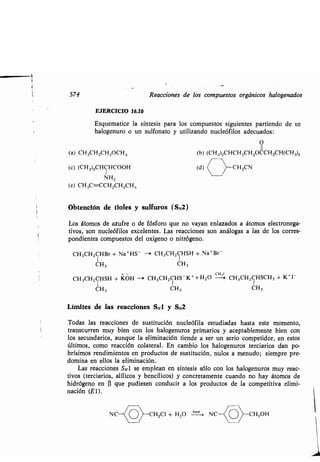 574 Reacciones de los compuestos orgánicos halogenados
EJERCICIO 16.10
Esquematice la síntesis para los compuestos siguientes partiendo de un
halogenuro o un sulfonato y utilizando nucleófilos adecuados :
O
II
(a) CH3CH2CH2OCH3 (b) (CH3)2CHCH2CH2OCCH2CH(CH3)2
(c) (CH3)2CHCHCOOH (d) (
	
CH2CN
NH2
(e) CH3C=-CCH2CH2CH3
Obtención de tioles y sulfuros (SN2)
Los átomos de azufre o de fósforo que no vayan enlazados a átomos electronega-
tivos, son nucleófilos excelentes . Las reacciones son análogas a las de los corres-
pondientes compuestos del oxígeno o nitrógeno .
CH3CH2CHBr + Na+HS- - CH3CH2CHSH + Na+Br-
CH3 CH3
CH3CH2CHSH + KOH --e CH3CH2CHS-K++H2O c CH3CH2CHSCH3 + K+I-
CH3 CH3 CH3
Límites de las reacciones SNi y SN2
Todas las reacciones de sustitución nucleófila estudiadas hasta este momento,
transcurren muy bien con los halogenuros primarios y aceptablemente bien con
los secundarios, aunque la eliminación tiende a ser un serio competidor, en estos
últimos, como reacción colateral . En cambio los halogenuros terciarios dan po-
brísimos rendimientos en productos de sustitución, nulos a menudo ; siempre pre-
domina en ellos la eliminación .
Las reacciones SNI se emplean en síntesis sólo con los halogenuros muy reac-
tivos (terciarios, alílicos y bencílicos) y concretamente cuando no hay átomos de
hidrógeno en (3 que pudiesen conducir a los productos de la competitiva elimi-
nación (El).
NC CH2C1 + H2O ba,e- NC CH2OH
 