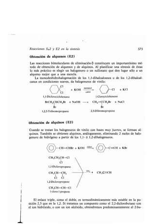 Reacciones SN2 y E2 en la síntesis 575
Obtención de alquenos (E2)
Las reacciones bimoleculares de eliminación-(3 constituyen un importantísimo mé-
todo de obtención de alquenos y de alquinos . Al planificar una síntesis de éstas
lo más práctico es elegir un halogenuro o un sulfonato que den lugar sólo a un
alqueno mejor que a una mezcla .
La monodeshidrohalogenación de los 1,1-dihaloalcanos o de los 1,2-dihaloal-
canos en condiciones suaves, da halogenuros de vinilo :
	 Y
Cl
+ KOH
metanol
Cl + KCl
Cl calor
1,1-Diclorociclohexano
BrCH2CHCH2Br + NaOH -* CH2=CCH2Br + NaCI
Br Br
1,2,3-Tribromopropano 2,3-Dibromopropeno
Obtención de alquinos (E2)
Cuando se tratan los halogenuros de vinilo con bases muy fuertes, se forman al-
quinos. También se obtienen alquinos, análogamente, eliminando 2 moles de halo-
genuro de hidrógeno a partir de los 1,1- ó 1,2-dihalogenuros .
CH=CHBr + KOH calor C=-CH + KBr
CH3CHZCH-Cl
1
Cl
1,1-Dicloropropano
NI¡,
CH3CH-CHZ
	 > CH3C=CH
1 1
Cl Cl
1,2-Dicloropropano
CH3CH=CH-Cl
1 -cloro- 1 -propeno
1-Clorociclohexeno
El enlace triple, como el doble, es termodinámicamente más estable en la po-
sición 2,3 que en la 1,2 . Si tratamos un compuesto como el 2,2-diclorobutano con
el ion hidróxido, o con un ion alcóxido, obtendremos predominantemente el 2-bu-
 