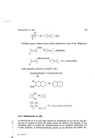 Eliminación en alfa 577
I  /
-C-C- + Zn -~ C=C + ZnX2
V I / 
X
Cualquier grupo saliente bueno puede comportarse como el ion halogenuro :
OCH3
C-C/ C=C/ + ZnX(OCH3 )
/  / 
x
 / OSO2C6H,CH3 
/
-C-C- -+ C=C + XI + CH 3 C6H,SO3
/  / 
X
Como ejemplos concretos se pueden citar :
CH3CH2CHCH2Br --, CH3CH2CH=CH2
1
Br
20 . ALLINGER
?n i
CH2 CH2
CM, CH
O/ CH2-C1
16.11 Eliminación en alfa
La eliminación en a es una clase especial de eliminación en la cual los dos gru-
pos que se separan lo hacen del mismo átomo de carbono . Por ejemplo, el ion
t-butóxido quita un protón del tribromometano en un equilibrio ácido-base . En
el paso siguiente, el tribromocarbanión pierde un ion bromuro del mismo car-
Zn i
Na
0,
CH2=CHCH 2CH2CH2OH
 