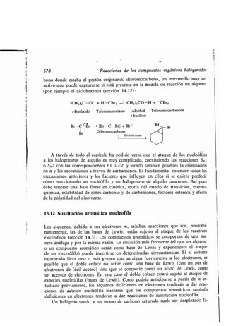578 Reacciones de los compuestos orgánicos halogenados
bono donde estaba el protón originando dibromocarbeno, un intermedio muy re-
activo que puede capturarse si está presente en la mezcla de reacción un alqueno
(por ejemplo el ciclohexeno) (sección 14 .12) :
(CH3)3C-0 + H-CBr3 -_± (CH3)3C0-H + CBr3
t-Butóxido Tribromometano Alcohol Tribromocarbanión
t-butílico
Br-C- r - [Br-C-Br] + Br -
Br Dibromocarbeno
i Ciclohexeno
A través de todo el capítulo ha podido verse que el ataque de los nucleófilos
a los halogenuros de alquilo es muy complicado, coexistiendo las reacciones SN1
o SN2 con las correspondientes E l o E2, y siendo también posibles la eliminación
en a y los mecanismos a través de carbaniones . Es fundamental entender todos los
mecanismos anteriores y los factores que influyen en ellos si se quiere predecir
cómo reaccionarán un nucleófilo y un halogenuro de alquilo concretos . Así pues
debe tenerse una base firme en cinética, teoría del estado de transición, estereo-
química, estabilidad de iones carbonio y de carbaniones, factores estéreos y efecto
de la polaridad del disolvente.
16.12 Sustitución aromática nucleofila
Los alquenos, debido a sus electrones ic, exhiben reacciones que son, predomi-
nantemente, las de las bases de Lewis ; están sujetos al ataque de los reactives
electrófilos (sección 14 .3) . Los compuestos aromáticos se comportan de una ma-
nera análoga y por la misma razón . La situación más frecuente (el que un alquenc
o un compuesto aromático actúe como base de Lewis y experimente el ataque
de un electrófilo) puede invertirse en determinadas circunstancias . Si el sistema
igsaturado lleva uno o más grupos que atraigan fuertemente a los electrones, es
posible que el doble enlace no actúe como una base de Lewis (con un par de
electrones de fácil acceso) sino que se comporte como un ácido de Lewis, como
un aceptor de electrones. En este caso el doble enlace estará sujeto al ataque de
especies nucleófilas (bases de Lewis) . Como podría anticiparse a partir de lo es-
tudiado previamente, los alquenos deficientes en electrones tenderán a dar reac-
ciones de adición nucleófila mientras que los compuestos aromáticos también
deficientes en electrones tenderán a dar reacciones de sustitución nucleófila .
Un halógeno unido a un átomo de carbono saturado suele ser desplazado fá-
Br
Br
 