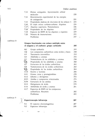 XVI Indice analítico
7 .13 Dienos conjugados. Aproximación orbital
molecular 220
7 .14 Determinación experimental de las energías
de conjugación 221
7 .15 Propiedades dadoras de electrones de los enlaces t 223
7 .16 , El triple enlace carbono-carbono . Alquinos 224
7 .17 Alquinos superiores . Nomenclatura 226
1 .18 Propiedades de los alquinos 227
7 .19 Espectro de RMN de los alquinos y alquenos 229
7 .20 Número de insaturaciones 235
Problemas 237
CAPÍTULO 8
Grupos funcionales con enlace múltiple entre
el oxígeno y el carbono: grupo carbonilo 245
19-11 ', Grupo carbonilo 245
8.$ Los compuestos carbonílicos como ácidos y bases 248
8.3 Tautomería ceto-enólica 252
8.4 Aldehídos y cetonas 255
8.5 Nomenclatura de los aldehídos y cetonas 258
Propiedades de los aldehídos y cetonas 260
8.7 Estructura de los ácidos carboxílicos 261
8.8 Nomenclatura de los ácidos carboxílicos 262
111 Propiedades de los ácidos carboxílicos 265
8.10 Esteres y lactonas 266
8.11 Grasas, ceras y prostaglandinas 270
8.12 Jabones y detergentes 272
_,8.3 Amidas y compuestos relacionados 274
8.T4 Estructura de las amidas 276
8.15 Halogenuros de ácido 279
8.16 Anhídridos de ácido y tetonas 281
8.17 Espectros de RMN de los compuestos
carbonílicos . Resumen 282
Problemas 283
CAPÍTULO 9
Espectroscopia infrarroja 287
9 .1 El espectro electromagnético 287
9 .2 Espectros infrarrojos 289
 