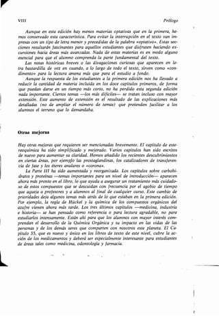 VIII Prólogo
Aunque en esta edición hay menos materias optativas que en la primera, he-
mos conservado esta característica . Para evitar la interrupción en el texto van im-
presas con un tipo de letra menor y precedidas de la palabra «optativo» . Estas sec-
ciones resultarán fascinantes para aquellos estudiantes que disfruten haciendo ex-
cursiones hacia áreas más avanzadas. Nada de estas materias es en modo alguno
esencial para que el alumno comprenda la parte fundamental del texto.
Las notas históricas breves o las divagaciones curiosas que aparecen en le-
tra bastardilla de vez en cuando, a lo largo de todo el texto, sirven como «con-
dimento» para la lectura amena más que para el estudio a fondo .
Aunque la respuesta de los estudiantes a la primera edición nos ha llevado a
reducir la cantidad de materia incluida en los doce capítulos primeros, de forma
que puedan darse en un tiempo más corto, no ha perdido esta segunda edición
nada importante. Ciertos temas -los más difíciles- se tratan incluso con mayor
extensión. Este aumento de extensión es el resultado de las explicaciones más
detalladas (no de ampliar el número de temas) que pretenden facilitar a los
alumnos el terreno que lo demandaba .
Otrasmejoras
Hayotrasmejorasquerequierensermencionadasbrevemente . El capítulo de este-
reoquímicahasidosimplificadoymejorado . Varios capítulos han sido escritos
de nuevo para aumentar su claridad . Hemos añadido los recientes descubrimientos
enciertasáreas,porejemplolasprostaglandinas, los catalizadores de transferen-
cia de fase y los éteres anulares o «corona» .
La Parte III ha sido aumentada y reorganizada. Los capítulos sobre carbohi-
dratos y proteínas -temas importantes para un nivel de introducción- aparecen
ahora más pronto en el libro, lo que ayuda a asegurar un tratamiento más cuidado-
so de estos compuestos que se descuidan con frecuencia por el agobio de tiempo
queaquejaaprofesoresyaalumnosalfinaldecualquiercurso . Este cambio de
prioridadesdejaalgunostemasmásatrásdeloqueestabanenlaprimeraedición .
Porejemplo,laregladeHückelylaquímicadelos compuestos orgánicos del
azufre vienen ahora más tarde . Los tres últimos capítulos -medicina, industria
e historia- se han pensado como referencia o para lectura agradable, no para
estudiarlos intensamente. Están ahí para que los alumnos con mayor interés com-
prendan el desarrollo de la Química Orgánica y su impacto en las vidas de las
personas y de los demás seres que comparten con nosotros este planeta. El Ca-
pítulo 35, que es nuevo y único en los libros de texto de este nivel, cubre la ac-
ción de los medicamentos y deberá ser especialmente interesante para estudiantes
de áreas tales como medicina, odontología y farmacia .
 